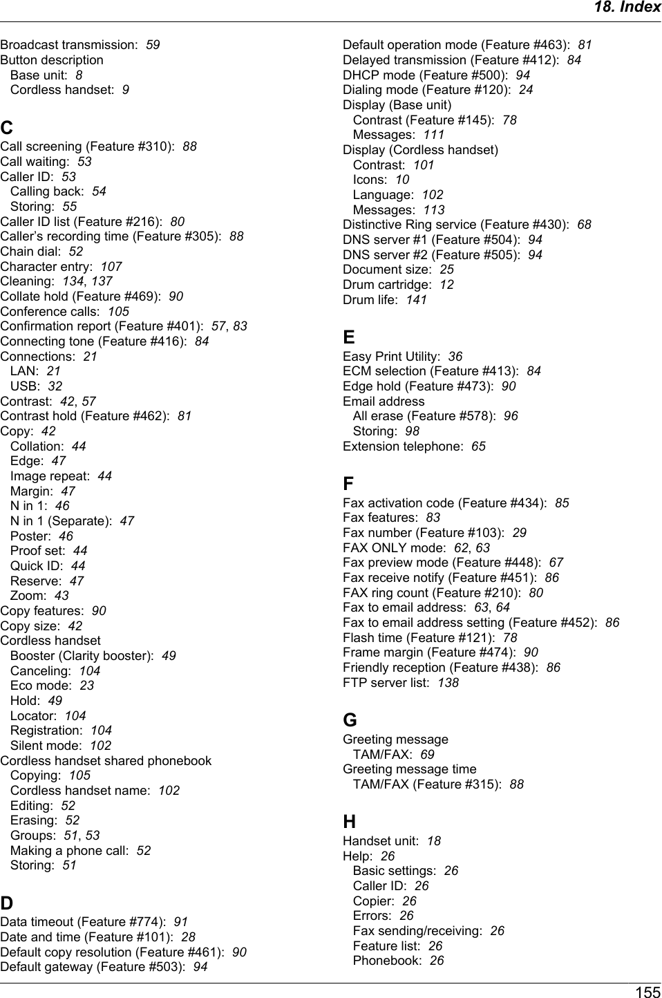 Broadcast transmission:  59Button descriptionBase unit:  8Cordless handset:  9CCall screening (Feature #310):  88Call waiting:  53Caller ID:  53Calling back:  54Storing:  55Caller ID list (Feature #216):  80Caller’s recording time (Feature #305):  88Chain dial:  52Character entry:  107Cleaning:  134, 137Collate hold (Feature #469):  90Conference calls:  105Confirmation report (Feature #401):  57, 83Connecting tone (Feature #416):  84Connections:  21LAN:  21USB:  32Contrast:  42, 57Contrast hold (Feature #462):  81Copy:  42Collation:  44Edge:  47Image repeat:  44Margin:  47N in 1:  46N in 1 (Separate):  47Poster:  46Proof set:  44Quick ID:  44Reserve:  47Zoom:  43Copy features:  90Copy size:  42Cordless handsetBooster (Clarity booster):  49Canceling:  104Eco mode:  23Hold:  49Locator:  104Registration:  104Silent mode:  102Cordless handset shared phonebookCopying:  105Cordless handset name:  102Editing:  52Erasing:  52Groups:  51, 53Making a phone call:  52Storing:  51DData timeout (Feature #774):  91Date and time (Feature #101):  28Default copy resolution (Feature #461):  90Default gateway (Feature #503):  94Default operation mode (Feature #463):  81Delayed transmission (Feature #412):  84DHCP mode (Feature #500):  94Dialing mode (Feature #120):  24Display (Base unit)Contrast (Feature #145):  78Messages:  111Display (Cordless handset)Contrast:  101Icons:  10Language:  102Messages:  113Distinctive Ring service (Feature #430):  68DNS server #1 (Feature #504):  94DNS server #2 (Feature #505):  94Document size:  25Drum cartridge:  12Drum life:  141EEasy Print Utility:  36ECM selection (Feature #413):  84Edge hold (Feature #473):  90Email addressAll erase (Feature #578):  96Storing:  98Extension telephone:  65FFax activation code (Feature #434):  85Fax features:  83Fax number (Feature #103):  29FAX ONLY mode:  62, 63Fax preview mode (Feature #448):  67Fax receive notify (Feature #451):  86FAX ring count (Feature #210):  80Fax to email address:  63, 64Fax to email address setting (Feature #452):  86Flash time (Feature #121):  78Frame margin (Feature #474):  90Friendly reception (Feature #438):  86FTP server list:  138GGreeting messageTAM/FAX:  69Greeting message timeTAM/FAX (Feature #315):  88HHandset unit:  18Help:  26Basic settings:  26Caller ID:  26Copier:  26Errors:  26Fax sending/receiving:  26Feature list:  26Phonebook:  2615518. Index