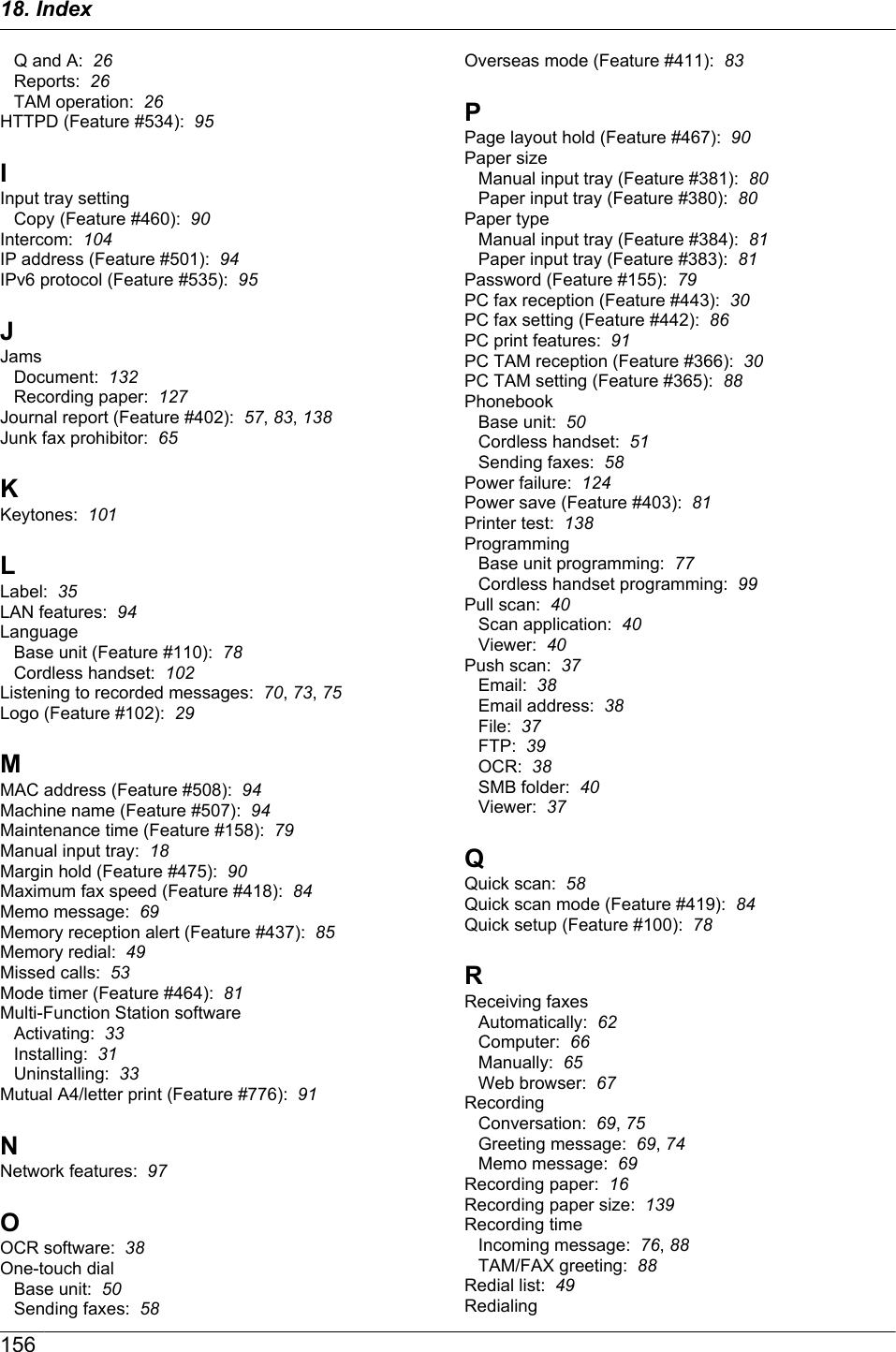 Q and A:  26Reports:  26TAM operation:  26HTTPD (Feature #534):  95IInput tray settingCopy (Feature #460):  90Intercom:  104IP address (Feature #501):  94IPv6 protocol (Feature #535):  95JJamsDocument:  132Recording paper:  127Journal report (Feature #402):  57, 83, 138Junk fax prohibitor:  65KKeytones:  101LLabel:  35LAN features:  94LanguageBase unit (Feature #110):  78Cordless handset:  102Listening to recorded messages:  70, 73, 75Logo (Feature #102):  29MMAC address (Feature #508):  94Machine name (Feature #507):  94Maintenance time (Feature #158):  79Manual input tray:  18Margin hold (Feature #475):  90Maximum fax speed (Feature #418):  84Memo message:  69Memory reception alert (Feature #437):  85Memory redial:  49Missed calls:  53Mode timer (Feature #464):  81Multi-Function Station softwareActivating:  33Installing:  31Uninstalling:  33Mutual A4/letter print (Feature #776):  91NNetwork features:  97OOCR software:  38One-touch dialBase unit:  50Sending faxes:  58Overseas mode (Feature #411):  83PPage layout hold (Feature #467):  90Paper sizeManual input tray (Feature #381):  80Paper input tray (Feature #380):  80Paper typeManual input tray (Feature #384):  81Paper input tray (Feature #383):  81Password (Feature #155):  79PC fax reception (Feature #443):  30PC fax setting (Feature #442):  86PC print features:  91PC TAM reception (Feature #366):  30PC TAM setting (Feature #365):  88PhonebookBase unit:  50Cordless handset:  51Sending faxes:  58Power failure:  124Power save (Feature #403):  81Printer test:  138ProgrammingBase unit programming:  77Cordless handset programming:  99Pull scan:  40Scan application:  40Viewer:  40Push scan:  37Email:  38Email address:  38File:  37FTP:  39OCR:  38SMB folder:  40Viewer:  37QQuick scan:  58Quick scan mode (Feature #419):  84Quick setup (Feature #100):  78RReceiving faxesAutomatically:  62Computer:  66Manually:  65Web browser:  67RecordingConversation:  69, 75Greeting message:  69, 74Memo message:  69Recording paper:  16Recording paper size:  139Recording timeIncoming message:  76, 88TAM/FAX greeting:  88Redial list:  49Redialing15618. Index