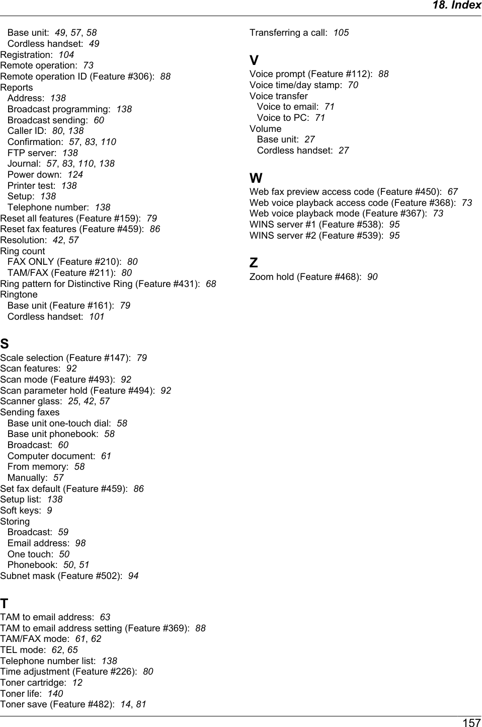 Base unit:  49, 57, 58Cordless handset:  49Registration:  104Remote operation:  73Remote operation ID (Feature #306):  88ReportsAddress:  138Broadcast programming:  138Broadcast sending:  60Caller ID:  80, 138Confirmation:  57, 83, 110FTP server:  138Journal:  57, 83, 110, 138Power down:  124Printer test:  138Setup:  138Telephone number:  138Reset all features (Feature #159):  79Reset fax features (Feature #459):  86Resolution:  42, 57Ring countFAX ONLY (Feature #210):  80TAM/FAX (Feature #211):  80Ring pattern for Distinctive Ring (Feature #431):  68RingtoneBase unit (Feature #161):  79Cordless handset:  101SScale selection (Feature #147):  79Scan features:  92Scan mode (Feature #493):  92Scan parameter hold (Feature #494):  92Scanner glass:  25, 42, 57Sending faxesBase unit one-touch dial:  58Base unit phonebook:  58Broadcast:  60Computer document:  61From memory:  58Manually:  57Set fax default (Feature #459):  86Setup list:  138Soft keys:  9StoringBroadcast:  59Email address:  98One touch:  50Phonebook:  50, 51Subnet mask (Feature #502):  94TTAM to email address:  63TAM to email address setting (Feature #369):  88TAM/FAX mode:  61, 62TEL mode:  62, 65Telephone number list:  138Time adjustment (Feature #226):  80Toner cartridge:  12Toner life:  140Toner save (Feature #482):  14, 81Transferring a call:  105VVoice prompt (Feature #112):  88Voice time/day stamp:  70Voice transferVoice to email:  71Voice to PC:  71VolumeBase unit:  27Cordless handset:  27WWeb fax preview access code (Feature #450):  67Web voice playback access code (Feature #368):  73Web voice playback mode (Feature #367):  73WINS server #1 (Feature #538):  95WINS server #2 (Feature #539):  95ZZoom hold (Feature #468):  9015718. Index