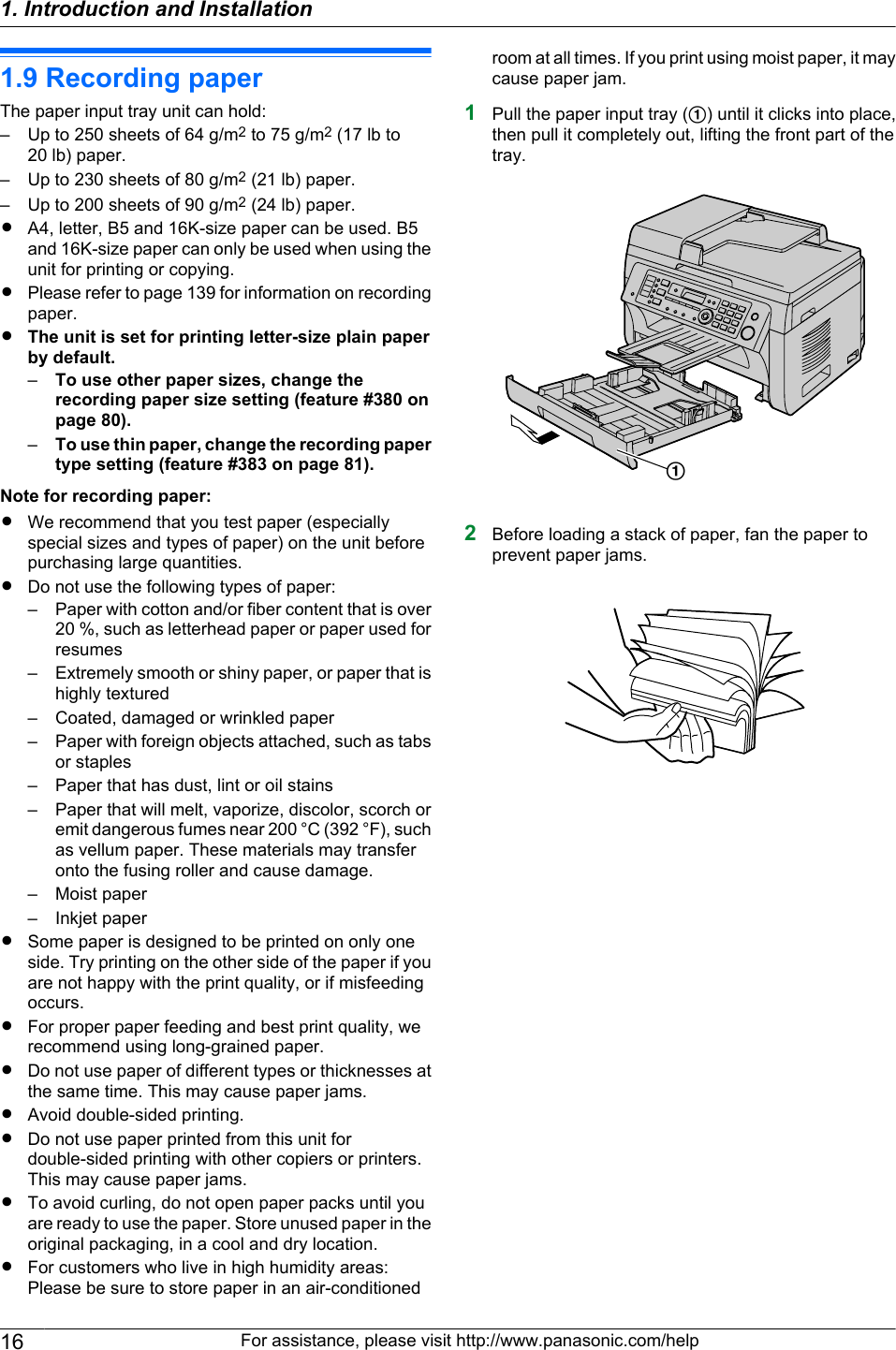 1.9 Recording paperThe paper input tray unit can hold:– Up to 250 sheets of 64 g/m2 to 75 g/m2 (17 lb to20 lb) paper.– Up to 230 sheets of 80 g/m2 (21 lb) paper.– Up to 200 sheets of 90 g/m2 (24 lb) paper.RA4, letter, B5 and 16K-size paper can be used. B5and 16K-size paper can only be used when using theunit for printing or copying.RPlease refer to page 139 for information on recordingpaper.RThe unit is set for printing letter-size plain paperby default.–To use other paper sizes, change therecording paper size setting (feature #380 onpage 80).–To use thin paper, change the recording papertype setting (feature #383 on page 81).Note for recording paper:RWe recommend that you test paper (especiallyspecial sizes and types of paper) on the unit beforepurchasing large quantities.RDo not use the following types of paper:– Paper with cotton and/or fiber content that is over20 %, such as letterhead paper or paper used forresumes– Extremely smooth or shiny paper, or paper that ishighly textured– Coated, damaged or wrinkled paper– Paper with foreign objects attached, such as tabsor staples– Paper that has dust, lint or oil stains– Paper that will melt, vaporize, discolor, scorch oremit dangerous fumes near 200 °C (392 °F), suchas vellum paper. These materials may transferonto the fusing roller and cause damage.– Moist paper– Inkjet paperRSome paper is designed to be printed on only oneside. Try printing on the other side of the paper if youare not happy with the print quality, or if misfeedingoccurs.RFor proper paper feeding and best print quality, werecommend using long-grained paper.RDo not use paper of different types or thicknesses atthe same time. This may cause paper jams.RAvoid double-sided printing.RDo not use paper printed from this unit fordouble-sided printing with other copiers or printers.This may cause paper jams.RTo avoid curling, do not open paper packs until youare ready to use the paper. Store unused paper in theoriginal packaging, in a cool and dry location.RFor customers who live in high humidity areas:Please be sure to store paper in an air-conditionedroom at all times. If you print using moist paper, it maycause paper jam.1Pull the paper input tray (A) until it clicks into place,then pull it completely out, lifting the front part of thetray.A2Before loading a stack of paper, fan the paper toprevent paper jams.16 For assistance, please visit http://www.panasonic.com/help1. Introduction and Installation