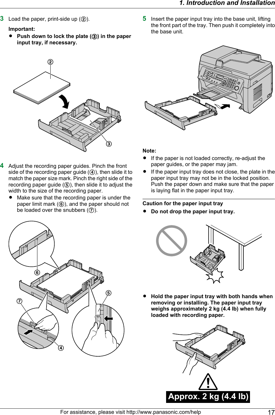 3Load the paper, print-side up (B).Important:RPush down to lock the plate (C) in the paperinput tray, if necessary.BC4Adjust the recording paper guides. Pinch the frontside of the recording paper guide (D), then slide it tomatch the paper size mark. Pinch the right side of therecording paper guide (E), then slide it to adjust thewidth to the size of the recording paper.RMake sure that the recording paper is under thepaper limit mark (F), and the paper should notbe loaded over the snubbers (G).GDEF5Insert the paper input tray into the base unit, liftingthe front part of the tray. Then push it completely intothe base unit.Note:RIf the paper is not loaded correctly, re-adjust thepaper guides, or the paper may jam.RIf the paper input tray does not close, the plate in thepaper input tray may not be in the locked position.Push the paper down and make sure that the paperis laying flat in the paper input tray.Caution for the paper input trayRDo not drop the paper input tray.RHold the paper input tray with both hands whenremoving or installing. The paper input trayweighs approximately 2 kg (4.4 lb) when fullyloaded with recording paper.Approx. 2 kg (4.4 lb)For assistance, please visit http://www.panasonic.com/help 171. Introduction and Installation