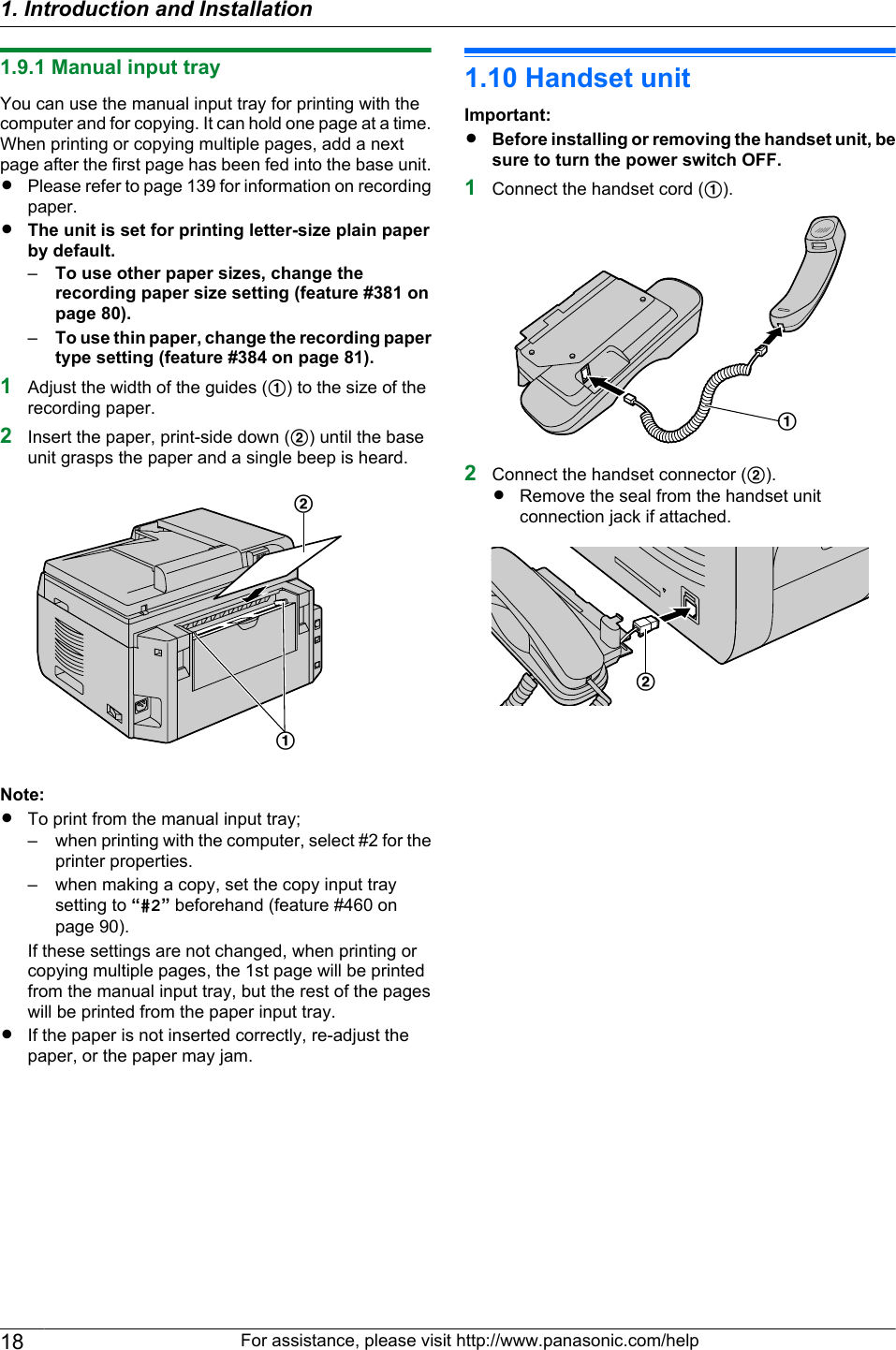 1.9.1 Manual input trayYou can use the manual input tray for printing with thecomputer and for copying. It can hold one page at a time.When printing or copying multiple pages, add a nextpage after the first page has been fed into the base unit.RPlease refer to page 139 for information on recordingpaper.RThe unit is set for printing letter-size plain paperby default.–To use other paper sizes, change therecording paper size setting (feature #381 onpage 80).–To use thin paper, change the recording papertype setting (feature #384 on page 81).1Adjust the width of the guides (A) to the size of therecording paper.2Insert the paper, print-side down (B) until the baseunit grasps the paper and a single beep is heard.ABNote:RTo print from the manual input tray;– when printing with the computer, select #2 for theprinter properties.– when making a copy, set the copy input traysetting to “#2” beforehand (feature #460 onpage 90).If these settings are not changed, when printing orcopying multiple pages, the 1st page will be printedfrom the manual input tray, but the rest of the pageswill be printed from the paper input tray.RIf the paper is not inserted correctly, re-adjust thepaper, or the paper may jam.1.10 Handset unitImportant:RBefore installing or removing the handset unit, besure to turn the power switch OFF.1Connect the handset cord (A).A2Connect the handset connector (B).RRemove the seal from the handset unitconnection jack if attached.B18 For assistance, please visit http://www.panasonic.com/help1. Introduction and Installation