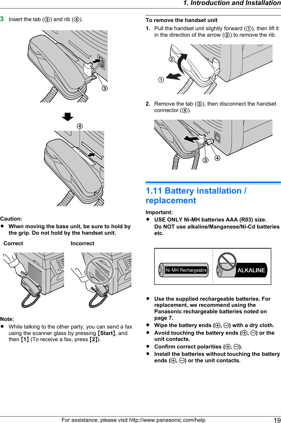 3Insert the tab (C) and rib (D).CDCaution:RWhen moving the base unit, be sure to hold bythe grip. Do not hold by the handset unit.Correct IncorrectNote:RWhile talking to the other party, you can send a faxusing the scanner glass by pressing MStartN, andthen M1N (To receive a fax, press M2N).To remove the handset unit1. Pull the handset unit slightly forward (A), then lift itin the direction of the arrow (B) to remove the rib.AB2. Remove the tab (C), then disconnect the handsetconnector (D).CD1.11 Battery installation /replacementImportant:RUSE ONLY Ni-MH batteries AAA (R03) size.Do NOT use alkaline/Manganese/Ni-Cd batteriesetc.RUse the supplied rechargeable batteries. Forreplacement, we recommend using thePanasonic rechargeable batteries noted onpage 7.RWipe the battery ends ( ,  ) with a dry cloth.RAvoid touching the battery ends ( ,  ) or theunit contacts.RConfirm correct polarities ( ,  ).RInstall the batteries without touching the batteryends ( ,  ) or the unit contacts.For assistance, please visit http://www.panasonic.com/help 191. Introduction and Installation