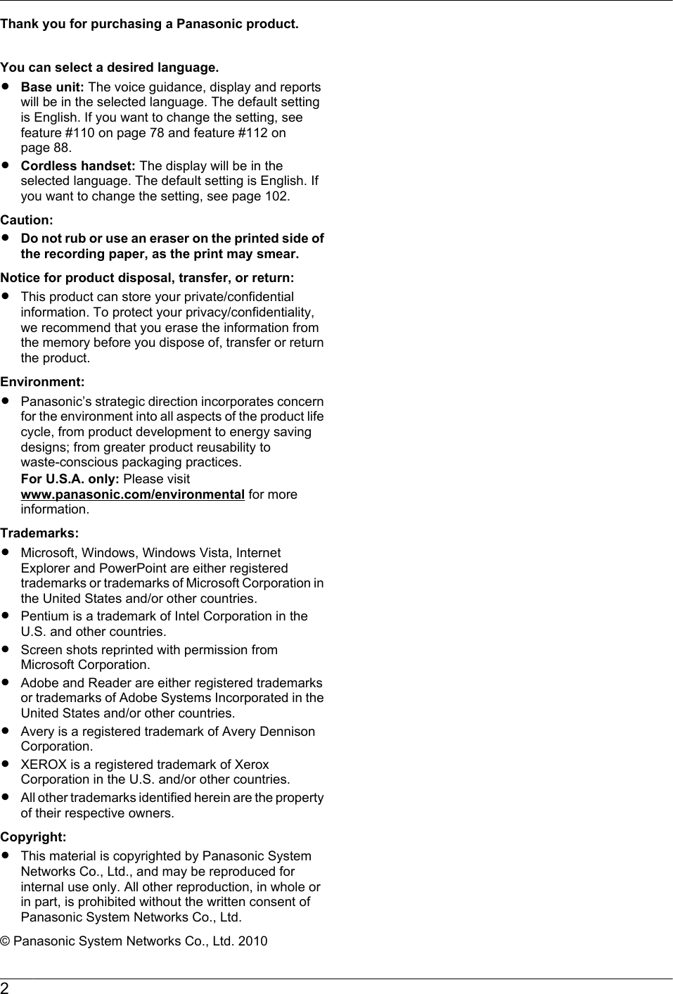 Thank you for purchasing a Panasonic product.You can select a desired language.RBase unit: The voice guidance, display and reportswill be in the selected language. The default settingis English. If you want to change the setting, seefeature #110 on page 78 and feature #112 onpage 88.RCordless handset: The display will be in theselected language. The default setting is English. Ifyou want to change the setting, see page 102.Caution:RDo not rub or use an eraser on the printed side ofthe recording paper, as the print may smear.Notice for product disposal, transfer, or return:RThis product can store your private/confidentialinformation. To protect your privacy/confidentiality,we recommend that you erase the information fromthe memory before you dispose of, transfer or returnthe product.Environment:RPanasonic’s strategic direction incorporates concernfor the environment into all aspects of the product lifecycle, from product development to energy savingdesigns; from greater product reusability towaste-conscious packaging practices.For U.S.A. only: Please visit www.panasonic.com/environmental for moreinformation.Trademarks:RMicrosoft, Windows, Windows Vista, InternetExplorer and PowerPoint are either registeredtrademarks or trademarks of Microsoft Corporation inthe United States and/or other countries.RPentium is a trademark of Intel Corporation in theU.S. and other countries.RScreen shots reprinted with permission fromMicrosoft Corporation.RAdobe and Reader are either registered trademarksor trademarks of Adobe Systems Incorporated in theUnited States and/or other countries.RAvery is a registered trademark of Avery DennisonCorporation.RXEROX is a registered trademark of XeroxCorporation in the U.S. and/or other countries.RAll other trademarks identified herein are the propertyof their respective owners.Copyright:RThis material is copyrighted by Panasonic SystemNetworks Co., Ltd., and may be reproduced forinternal use only. All other reproduction, in whole orin part, is prohibited without the written consent ofPanasonic System Networks Co., Ltd.© Panasonic System Networks Co., Ltd. 20102