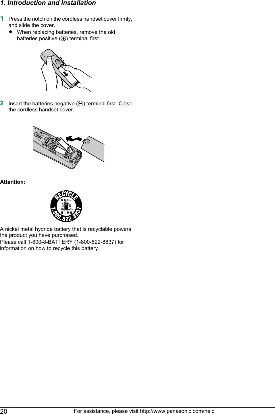 1Press the notch on the cordless handset cover firmly,and slide the cover.RWhen replacing batteries, remove the oldbatteries positive ( ) terminal first.2Insert the batteries negative ( ) terminal first. Closethe cordless handset cover.Attention:A nickel metal hydride battery that is recyclable powersthe product you have purchased.Please call 1-800-8-BATTERY (1-800-822-8837) forinformation on how to recycle this battery.20 For assistance, please visit http://www.panasonic.com/help1. Introduction and Installation