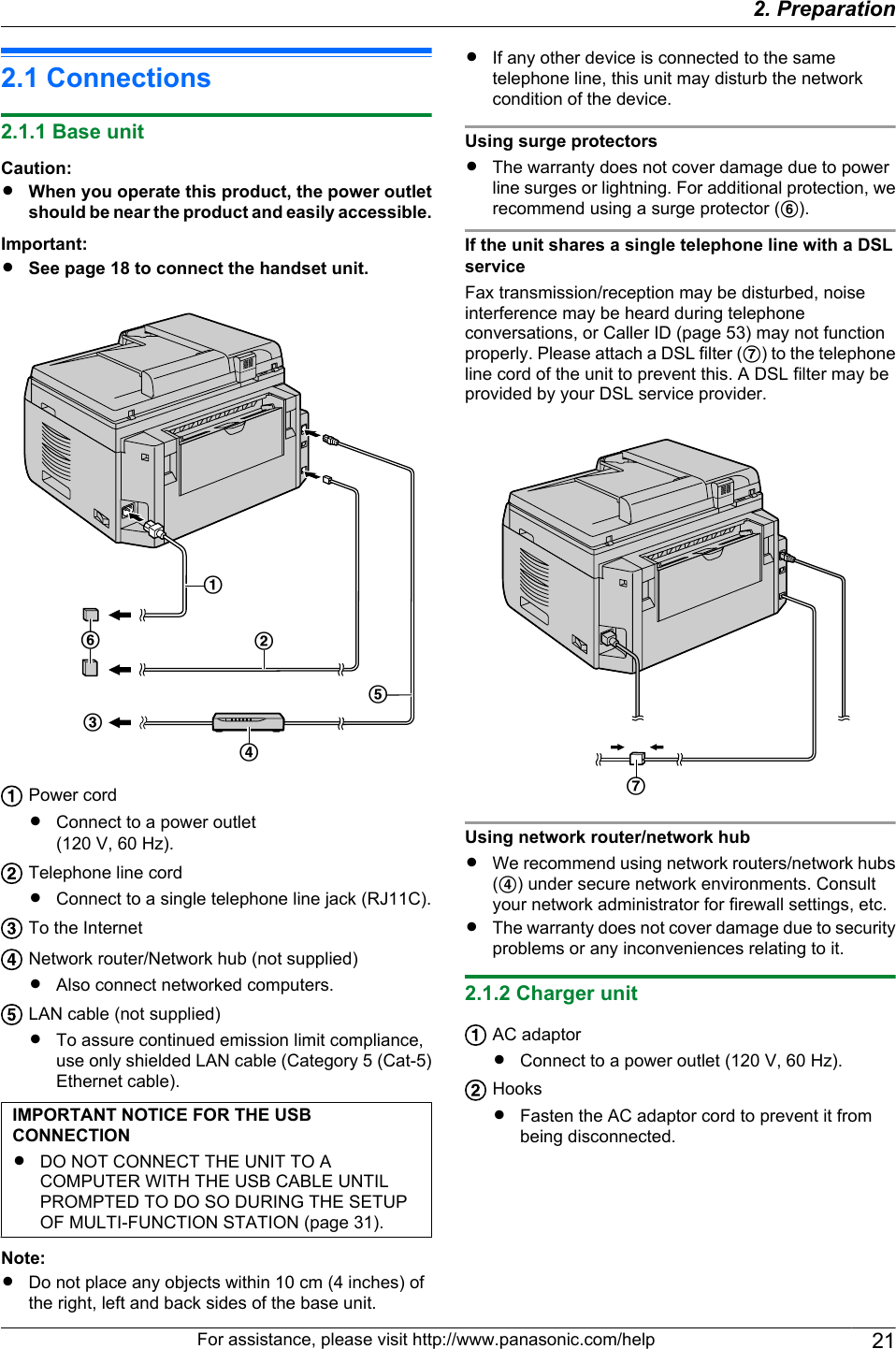 2.1 Connections2.1.1 Base unitCaution:RWhen you operate this product, the power outletshould be near the product and easily accessible.Important:RSee page 18 to connect the handset unit.CDBAEFPower cordRConnect to a power outlet(120 V, 60 Hz).Telephone line cordRConnect to a single telephone line jack (RJ11C).To the InternetNetwork router/Network hub (not supplied)RAlso connect networked computers.LAN cable (not supplied)RTo assure continued emission limit compliance,use only shielded LAN cable (Category 5 (Cat-5)Ethernet cable).IMPORTANT NOTICE FOR THE USBCONNECTIONRDO NOT CONNECT THE UNIT TO ACOMPUTER WITH THE USB CABLE UNTILPROMPTED TO DO SO DURING THE SETUPOF MULTI-FUNCTION STATION (page 31).Note:RDo not place any objects within 10 cm (4 inches) ofthe right, left and back sides of the base unit.RIf any other device is connected to the sametelephone line, this unit may disturb the networkcondition of the device.Using surge protectorsRThe warranty does not cover damage due to powerline surges or lightning. For additional protection, werecommend using a surge protector (F).If the unit shares a single telephone line with a DSLserviceFax transmission/reception may be disturbed, noiseinterference may be heard during telephoneconversations, or Caller ID (page 53) may not functionproperly. Please attach a DSL filter (G) to the telephoneline cord of the unit to prevent this. A DSL filter may beprovided by your DSL service provider.GUsing network router/network hubRWe recommend using network routers/network hubs(D) under secure network environments. Consultyour network administrator for firewall settings, etc.RThe warranty does not cover damage due to securityproblems or any inconveniences relating to it.2.1.2 Charger unitAC adaptorRConnect to a power outlet (120 V, 60 Hz).HooksRFasten the AC adaptor cord to prevent it frombeing disconnected.For assistance, please visit http://www.panasonic.com/help 212. . Preparation2. Preparation