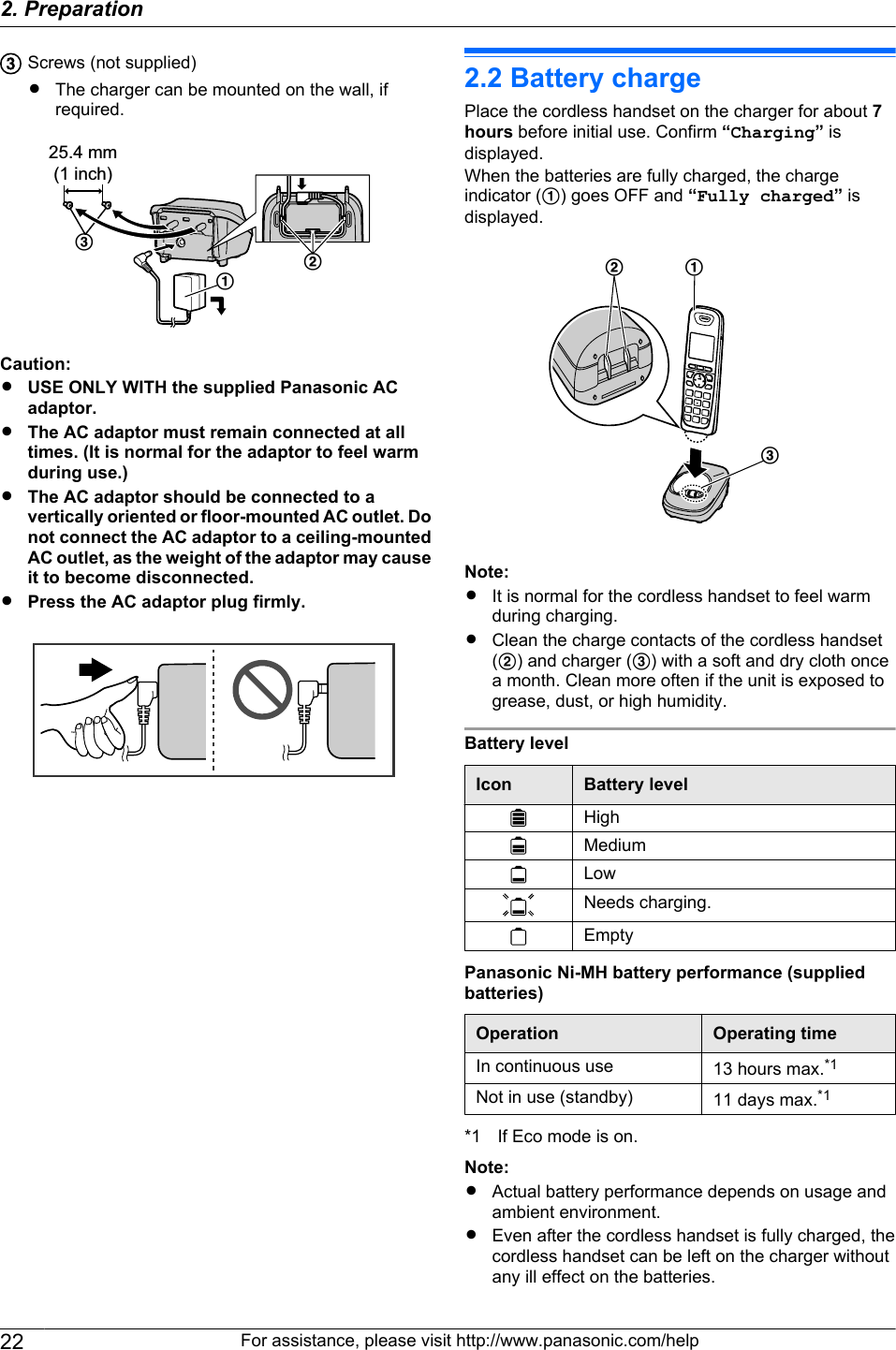 Screws (not supplied)RThe charger can be mounted on the wall, ifrequired.25.4 mm(1 inch)CABCaution:RUSE ONLY WITH the supplied Panasonic ACadaptor.RThe AC adaptor must remain connected at alltimes. (It is normal for the adaptor to feel warmduring use.)RThe AC adaptor should be connected to avertically oriented or floor-mounted AC outlet. Donot connect the AC adaptor to a ceiling-mountedAC outlet, as the weight of the adaptor may causeit to become disconnected.RPress the AC adaptor plug firmly.2.2 Battery chargePlace the cordless handset on the charger for about 7hours before initial use. Confirm “Charging” isdisplayed.When the batteries are fully charged, the chargeindicator (A) goes OFF and “Fully charged” isdisplayed.ACBNote:RIt is normal for the cordless handset to feel warmduring charging.RClean the charge contacts of the cordless handset(B) and charger (C) with a soft and dry cloth oncea month. Clean more often if the unit is exposed togrease, dust, or high humidity.Battery levelIcon Battery levelHighMediumLowNeeds charging.EmptyPanasonic Ni-MH battery performance (suppliedbatteries)Operation Operating timeIn continuous use 13 hours max.*1Not in use (standby) 11 days max.*1*1 If Eco mode is on.Note:RActual battery performance depends on usage andambient environment.REven after the cordless handset is fully charged, thecordless handset can be left on the charger withoutany ill effect on the batteries.22 For assistance, please visit http://www.panasonic.com/help2. Preparation