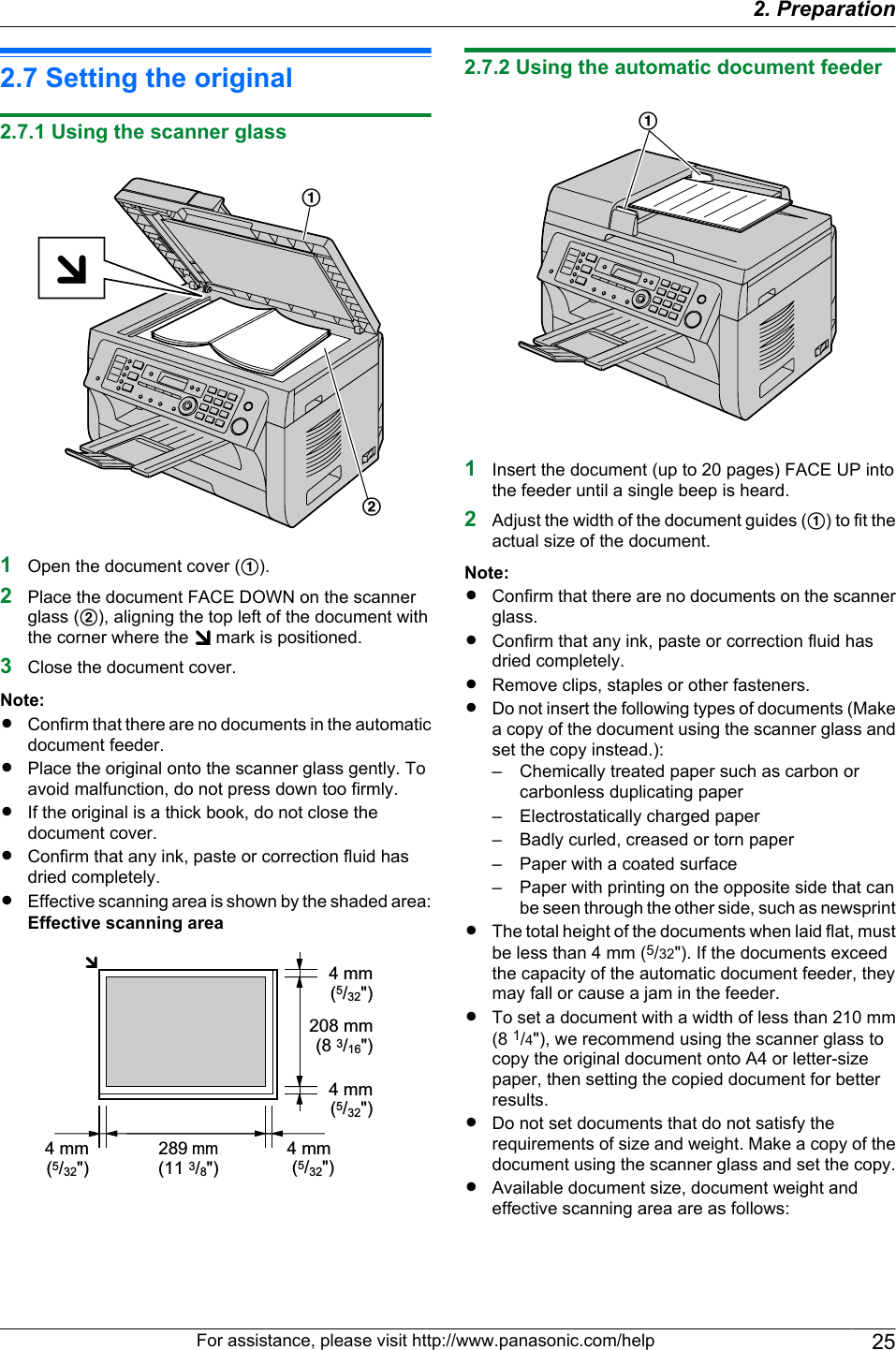 2.7 Setting the original2.7.1 Using the scanner glassAB1Open the document cover (A).2Place the document FACE DOWN on the scannerglass (B), aligning the top left of the document withthe corner where the   mark is positioned.3Close the document cover.Note:RConfirm that there are no documents in the automaticdocument feeder.RPlace the original onto the scanner glass gently. Toavoid malfunction, do not press down too firmly.RIf the original is a thick book, do not close thedocument cover.RConfirm that any ink, paste or correction fluid hasdried completely.REffective scanning area is shown by the shaded area:Effective scanning area208 mm(8 3/16&quot;)289 mm(11 3/8&quot;)4 mm (5/32&quot;)4 mm (5/32&quot;) 4 mm (5/32&quot;) 4 mm (5/32&quot;)2.7.2 Using the automatic document feederA1Insert the document (up to 20 pages) FACE UP intothe feeder until a single beep is heard.2Adjust the width of the document guides (A) to fit theactual size of the document.Note:RConfirm that there are no documents on the scannerglass.RConfirm that any ink, paste or correction fluid hasdried completely.RRemove clips, staples or other fasteners.RDo not insert the following types of documents (Makea copy of the document using the scanner glass andset the copy instead.):– Chemically treated paper such as carbon orcarbonless duplicating paper– Electrostatically charged paper– Badly curled, creased or torn paper– Paper with a coated surface– Paper with printing on the opposite side that canbe seen through the other side, such as newsprintRThe total height of the documents when laid flat, mustbe less than 4 mm (5/32&quot;). If the documents exceedthe capacity of the automatic document feeder, theymay fall or cause a jam in the feeder.RTo set a document with a width of less than 210 mm(8 1/4&quot;), we recommend using the scanner glass tocopy the original document onto A4 or letter-sizepaper, then setting the copied document for betterresults.RDo not set documents that do not satisfy therequirements of size and weight. Make a copy of thedocument using the scanner glass and set the copy.RAvailable document size, document weight andeffective scanning area are as follows:For assistance, please visit http://www.panasonic.com/help 252. Preparation