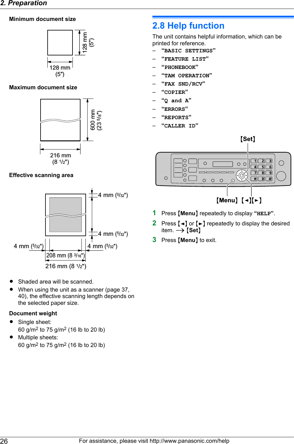 Minimum document size128 mm(5&quot;)128 mm(5&quot;)Maximum document size600 mm(23 5/8&quot;) 216 mm(8 1/2&quot;)Effective scanning area216 mm (8 1/2&quot;)208 mm (8 3/16&quot;) 4 mm (5/32&quot;) 4 mm (5/32&quot;) 4 mm (5/32&quot;) 4 mm (5/32&quot;)RShaded area will be scanned.RWhen using the unit as a scanner (page 37,40), the effective scanning length depends onthe selected paper size.Document weightRSingle sheet:60 g/m2 to 75 g/m2 (16 lb to 20 lb)RMultiple sheets:60 g/m2 to 75 g/m2 (16 lb to 20 lb)2.8 Help functionThe unit contains helpful information, which can beprinted for reference.–“BASIC SETTINGS”–“FEATURE LIST”–“PHONEBOOK”–“TAM OPERATION”–“FAX SND/RCV”–“COPIER”–“Q and A”–“ERRORS”–“REPORTS”–“CALLER ID”MSetNMMenuNMFNMEN1Press MMenuN repeatedly to display “HELP”.2Press MFN or MEN repeatedly to display the desireditem. A MSetN3Press MMenuN to exit.26 For assistance, please visit http://www.panasonic.com/help2. Preparation