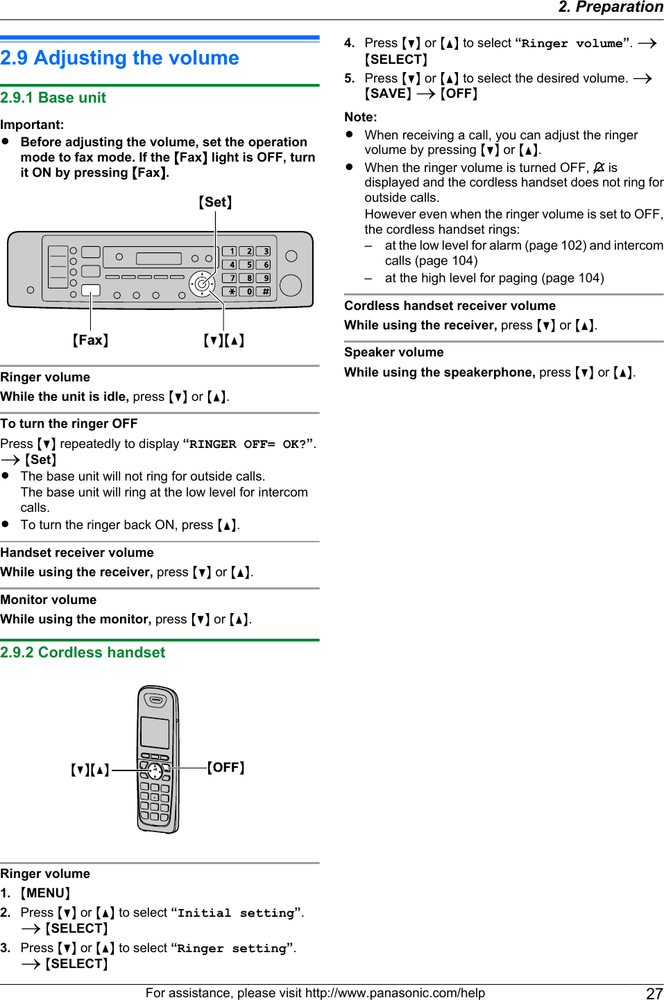 2.9 Adjusting the volume2.9.1 Base unitImportant:RBefore adjusting the volume, set the operationmode to fax mode. If the MFaxN light is OFF, turnit ON by pressing MFaxN.MSetNMCNMDNMFaxNRinger volumeWhile the unit is idle, press MCN or MDN.To turn the ringer OFFPress MCN repeatedly to display “RINGER OFF= OK?”.A MSetNRThe base unit will not ring for outside calls.The base unit will ring at the low level for intercomcalls.RTo turn the ringer back ON, press MDN.Handset receiver volumeWhile using the receiver, press MCN or MDN.Monitor volumeWhile using the monitor, press MCN or MDN.2.9.2 Cordless handsetMCNMDN MOFFNRinger volume1. MMENUN2. Press MCN or MDN to select “Initial setting”.A MSELECTN3. Press MCN or MDN to select “Ringer setting”.A MSELECTN4. Press MCN or MDN to select “Ringer volume”. AMSELECTN5. Press MCN or MDN to select the desired volume. AMSAVEN A MOFFNNote:RWhen receiving a call, you can adjust the ringervolume by pressing MCN or MDN.RWhen the ringer volume is turned OFF,   isdisplayed and the cordless handset does not ring foroutside calls.However even when the ringer volume is set to OFF,the cordless handset rings:– at the low level for alarm (page 102) and intercomcalls (page 104)– at the high level for paging (page 104)Cordless handset receiver volumeWhile using the receiver, press MCN or MDN.Speaker volumeWhile using the speakerphone, press MCN or MDN.For assistance, please visit http://www.panasonic.com/help 272. Preparation