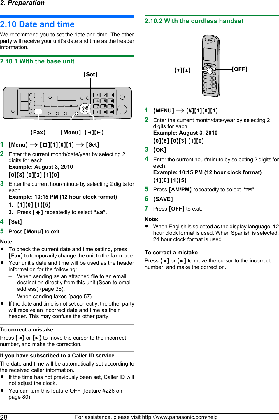 2.10 Date and timeWe recommend you to set the date and time. The otherparty will receive your unit’s date and time as the headerinformation.2.10.1 With the base unitMSetNMMenuNMFNMENMFaxN1MMenuN A MBNM1NM0NM1N A MSetN2Enter the current month/date/year by selecting 2digits for each.Example: August 3, 2010M0NM8N M0NM3N M1NM0N3Enter the current hour/minute by selecting 2 digits foreach.Example: 10:15 PM (12 hour clock format)1. M1NM0N M1NM5N2. Press MGN repeatedly to select “PM”.4MSetN5Press MMenuN to exit.Note:RTo check the current date and time setting, pressMFaxN to temporarily change the unit to the fax mode.RYour unit’s date and time will be used as the headerinformation for the following:– When sending as an attached file to an emaildestination directly from this unit (Scan to emailaddress) (page 38).– When sending faxes (page 57).RIf the date and time is not set correctly, the other partywill receive an incorrect date and time as theirheader. This may confuse the other party.To correct a mistakePress MFN or MEN to move the cursor to the incorrectnumber, and make the correction.If you have subscribed to a Caller ID serviceThe date and time will be automatically set according tothe received caller information.RIf the time has not previously been set, Caller ID willnot adjust the clock.RYou can turn this feature OFF (feature #226 onpage 80).2.10.2 With the cordless handsetMCNMDN MOFFN1MMENUN A M#NM1NM0NM1N2Enter the current month/date/year by selecting 2digits for each.Example: August 3, 2010M0NM8N M0NM3N M1NM0N3MOKN4Enter the current hour/minute by selecting 2 digits foreach.Example: 10:15 PM (12 hour clock format)M1NM0N M1NM5N5Press MAM/PMN repeatedly to select “PM”.6MSAVEN7Press MOFFN to exit.Note:RWhen English is selected as the display language, 12hour clock format is used. When Spanish is selected,24 hour clock format is used.To correct a mistakePress MFN or MEN to move the cursor to the incorrectnumber, and make the correction.28 For assistance, please visit http://www.panasonic.com/help2. Preparation