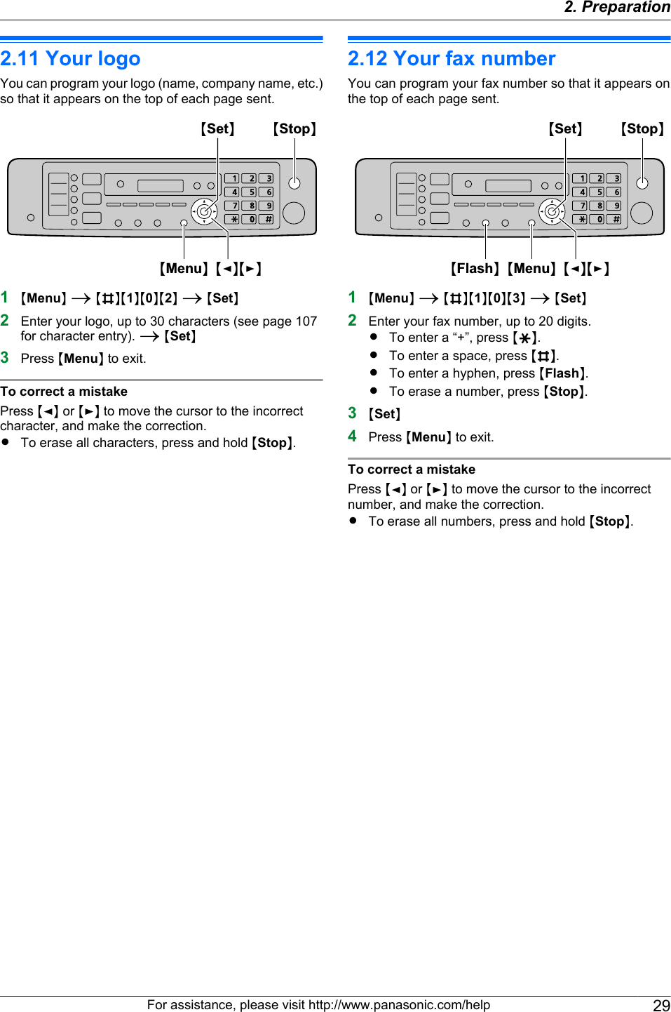 2.11 Your logoYou can program your logo (name, company name, etc.)so that it appears on the top of each page sent.MSetNMMenuNMFNMENMStopN1MMenuN A MBNM1NM0NM2N A MSetN2Enter your logo, up to 30 characters (see page 107for character entry). A MSetN3Press MMenuN to exit.To correct a mistakePress MFN or MEN to move the cursor to the incorrectcharacter, and make the correction.RTo erase all characters, press and hold MStopN.2.12 Your fax numberYou can program your fax number so that it appears onthe top of each page sent.MSetNMMenuNMFNMENMFlashNMStopN1MMenuN A MBNM1NM0NM3N A MSetN2Enter your fax number, up to 20 digits.RTo enter a “+”, press MGN.RTo enter a space, press MBN.RTo enter a hyphen, press MFlashN.RTo erase a number, press MStopN.3MSetN4Press MMenuN to exit.To correct a mistakePress MFN or MEN to move the cursor to the incorrectnumber, and make the correction.RTo erase all numbers, press and hold MStopN.For assistance, please visit http://www.panasonic.com/help 292. Preparation