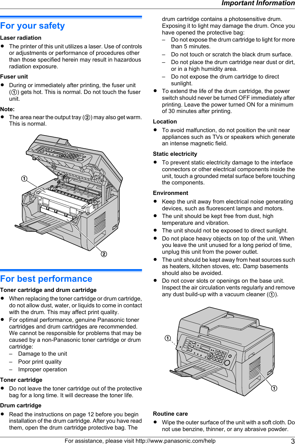 For your safetyLaser radiationRThe printer of this unit utilizes a laser. Use of controlsor adjustments or performance of procedures otherthan those specified herein may result in hazardousradiation exposure.Fuser unitRDuring or immediately after printing, the fuser unit(A) gets hot. This is normal. Do not touch the fuserunit.Note:RThe area near the output tray (B) may also get warm.This is normal.BAFor best performanceToner cartridge and drum cartridgeRWhen replacing the toner cartridge or drum cartridge,do not allow dust, water, or liquids to come in contactwith the drum. This may affect print quality.RFor optimal performance, genuine Panasonic tonercartridges and drum cartridges are recommended.We cannot be responsible for problems that may becaused by a non-Panasonic toner cartridge or drumcartridge:– Damage to the unit– Poor print quality– Improper operationToner cartridgeRDo not leave the toner cartridge out of the protectivebag for a long time. It will decrease the toner life.Drum cartridgeRRead the instructions on page 12 before you begininstallation of the drum cartridge. After you have readthem, open the drum cartridge protective bag. Thedrum cartridge contains a photosensitive drum.Exposing it to light may damage the drum. Once youhave opened the protective bag:– Do not expose the drum cartridge to light for morethan 5 minutes.– Do not touch or scratch the black drum surface.– Do not place the drum cartridge near dust or dirt,or in a high humidity area.– Do not expose the drum cartridge to directsunlight.RTo extend the life of the drum cartridge, the powerswitch should never be turned OFF immediately afterprinting. Leave the power turned ON for a minimumof 30 minutes after printing.LocationRTo avoid malfunction, do not position the unit nearappliances such as TVs or speakers which generatean intense magnetic field.Static electricityRTo prevent static electricity damage to the interfaceconnectors or other electrical components inside theunit, touch a grounded metal surface before touchingthe components.EnvironmentRKeep the unit away from electrical noise generatingdevices, such as fluorescent lamps and motors.RThe unit should be kept free from dust, hightemperature and vibration.RThe unit should not be exposed to direct sunlight.RDo not place heavy objects on top of the unit. Whenyou leave the unit unused for a long period of time,unplug this unit from the power outlet.RThe unit should be kept away from heat sources suchas heaters, kitchen stoves, etc. Damp basementsshould also be avoided.RDo not cover slots or openings on the base unit.Inspect the air circulation vents regularly and removeany dust build-up with a vacuum cleaner (A).AARoutine careRWipe the outer surface of the unit with a soft cloth. Donot use benzine, thinner, or any abrasive powder.For assistance, please visit http://www.panasonic.com/help 3Important Information