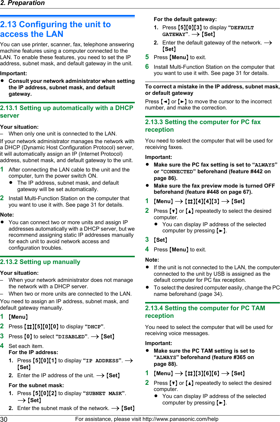 2.13 Configuring the unit toaccess the LANYou can use printer, scanner, fax, telephone answeringmachine features using a computer connected to theLAN. To enable these features, you need to set the IPaddress, subnet mask, and default gateway in the unit.Important:RConsult your network administrator when settingthe IP address, subnet mask, and defaultgateway.2.13.1 Setting up automatically with a DHCPserverYour situation:– When only one unit is connected to the LAN.If your network administrator manages the network witha DHCP (Dynamic Host Configuration Protocol) server,it will automatically assign an IP (Internet Protocol)address, subnet mask, and default gateway to the unit.1After connecting the LAN cable to the unit and thecomputer, turn the power switch ON.RThe IP address, subnet mask, and defaultgateway will be set automatically.2Install Multi-Function Station on the computer thatyou want to use it with. See page 31 for details.Note:RYou can connect two or more units and assign IPaddresses automatically with a DHCP server, but werecommend assigning static IP addresses manuallyfor each unit to avoid network access andconfiguration troubles.2.13.2 Setting up manuallyYour situation:– When your network administrator does not managethe network with a DHCP server.– When two or more units are connected to the LAN.You need to assign an IP address, subnet mask, anddefault gateway manually.1MMenuN2Press MBNM5NM0NM0N to display “DHCP”.3Press M0N to select “DISABLED”. A MSetN4Set each item.For the IP address:1. Press M5NM0NM1N to display “IP ADDRESS”. AMSetN2. Enter the IP address of the unit. A MSetNFor the subnet mask:1. Press M5NM0NM2N to display “SUBNET MASK”.A MSetN2. Enter the subnet mask of the network. A MSetNFor the default gateway:1. Press M5NM0NM3N to display “DEFAULTGATEWAY”. A MSetN2. Enter the default gateway of the network. AMSetN5Press MMenuN to exit.6Install Multi-Function Station on the computer thatyou want to use it with. See page 31 for details.To correct a mistake in the IP address, subnet mask,or default gatewayPress MFN or MEN to move the cursor to the incorrectnumber, and make the correction.2.13.3 Setting the computer for PC faxreceptionYou need to select the computer that will be used forreceiving faxes.Important:RMake sure the PC fax setting is set to “ALWAYS”or “CONNECTED” beforehand (feature #442 onpage 86).RMake sure the fax preview mode is turned OFFbeforehand (feature #448 on page 67).1MMenuN A MBNM4NM4NM3N A MSetN2Press MCN or MDN repeatedly to select the desiredcomputer.RYou can display IP address of the selectedcomputer by pressing MEN.3MSetN4Press MMenuN to exit.Note:RIf the unit is not connected to the LAN, the computerconnected to the unit by USB is assigned as thedefault computer for PC fax reception.RTo select the desired computer easily, change the PCname beforehand (page 34).2.13.4 Setting the computer for PC TAMreceptionYou need to select the computer that will be used forreceiving voice messages.Important:RMake sure the PC TAM setting is set to“ALWAYS” beforehand (feature #365 onpage 88).1MMenuN A MBNM3NM6NM6N A MSetN2Press MCN or MDN repeatedly to select the desiredcomputer.RYou can display IP address of the selectedcomputer by pressing MEN.30 For assistance, please visit http://www.panasonic.com/help2. Preparation