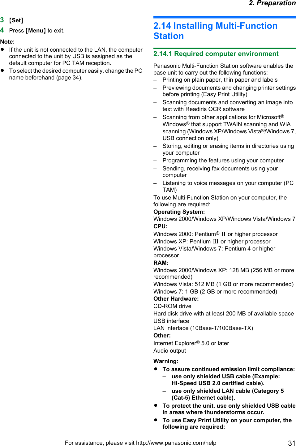 3MSetN4Press MMenuN to exit.Note:RIf the unit is not connected to the LAN, the computerconnected to the unit by USB is assigned as thedefault computer for PC TAM reception.RTo select the desired computer easily, change the PCname beforehand (page 34).2.14 Installing Multi-FunctionStation2.14.1 Required computer environmentPanasonic Multi-Function Station software enables thebase unit to carry out the following functions:– Printing on plain paper, thin paper and labels– Previewing documents and changing printer settingsbefore printing (Easy Print Utility)– Scanning documents and converting an image intotext with Readiris OCR software–Scanning from other applications for Microsoft®Windows® that support TWAIN scanning and WIAscanning (Windows XP/Windows Vista®/Windows 7,USB connection only)– Storing, editing or erasing items in directories usingyour computer– Programming the features using your computer– Sending, receiving fax documents using yourcomputer– Listening to voice messages on your computer (PCTAM)To use Multi-Function Station on your computer, thefollowing are required:Operating System:Windows 2000/Windows XP/Windows Vista/Windows 7CPU:Windows 2000: Pentium® P or higher processorWindows XP: Pentium Q or higher processorWindows Vista/Windows 7: Pentium 4 or higherprocessorRAM:Windows 2000/Windows XP: 128 MB (256 MB or morerecommended)Windows Vista: 512 MB (1 GB or more recommended)Windows 7: 1 GB (2 GB or more recommended)Other Hardware:CD-ROM driveHard disk drive with at least 200 MB of available spaceUSB interfaceLAN interface (10Base-T/100Base-TX)Other:Internet Explorer® 5.0 or laterAudio outputWarning:RTo assure continued emission limit compliance:–use only shielded USB cable (Example:Hi-Speed USB 2.0 certified cable).–use only shielded LAN cable (Category 5(Cat-5) Ethernet cable).RTo protect the unit, use only shielded USB cablein areas where thunderstorms occur.RTo use Easy Print Utility on your computer, thefollowing are required:For assistance, please visit http://www.panasonic.com/help 312. Preparation