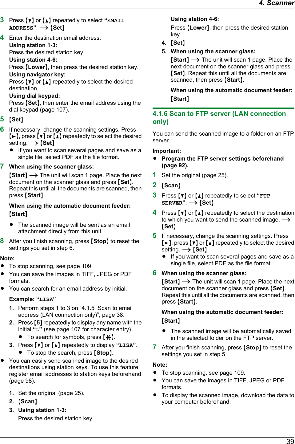 3Press MCN or MDN repeatedly to select “EMAILADDRESS”. A MSetN4Enter the destination email address.Using station 1-3:Press the desired station key.Using station 4-6:Press MLowerN, then press the desired station key.Using navigator key:Press MCN or MDN repeatedly to select the desireddestination.Using dial keypad:Press MSetN, then enter the email address using thedial keypad (page 107).5MSetN6If necessary, change the scanning settings. PressMEN, press MCN or MDN repeatedly to select the desiredsetting. A MSetNRIf you want to scan several pages and save as asingle file, select PDF as the file format.7When using the scanner glass:MStartN A The unit will scan 1 page. Place the nextdocument on the scanner glass and press MSetN.Repeat this until all the documents are scanned, thenpress MStartN.When using the automatic document feeder:MStartNRThe scanned image will be sent as an emailattachment directly from this unit.8After you finish scanning, press MStopN to reset thesettings you set in step 6.Note:RTo stop scanning, see page 109.RYou can save the images in TIFF, JPEG or PDFformats.RYou can search for an email address by initial.Example: “LISA”1. Perform steps 1 to 3 on “4.1.5  Scan to emailaddress (LAN connection only)”, page 38.2. Press M5N repeatedly to display any name with theinitial “L” (see page 107 for character entry).RTo search for symbols, press MGN.3. Press MCN or MDN repeatedly to display “LISA”.RTo stop the search, press MStopN.RYou can easily send scanned image to the desireddestinations using station keys. To use this feature,register email addresses to station keys beforehand(page 98).1. Set the original (page 25).2. MScanN3. Using station 1-3:Press the desired station key.Using station 4-6:Press MLowerN, then press the desired stationkey.4. MSetN5. When using the scanner glass:MStartN A The unit will scan 1 page. Place thenext document on the scanner glass and pressMSetN. Repeat this until all the documents arescanned, then press MStartN.When using the automatic document feeder:MStartN4.1.6 Scan to FTP server (LAN connectiononly)You can send the scanned image to a folder on an FTPserver.Important:RProgram the FTP server settings beforehand(page 92).1Set the original (page 25).2MScanN3Press MCN or MDN repeatedly to select “FTPSERVER”. A MSetN4Press MCN or MDN repeatedly to select the destinationto which you want to send the scanned image. AMSetN5If necessary, change the scanning settings. PressMEN, press MCN or MDN repeatedly to select the desiredsetting. A MSetNRIf you want to scan several pages and save as asingle file, select PDF as the file format.6When using the scanner glass:MStartN A The unit will scan 1 page. Place the nextdocument on the scanner glass and press MSetN.Repeat this until all the documents are scanned, thenpress MStartN.When using the automatic document feeder:MStartNRThe scanned image will be automatically savedin the selected folder on the FTP server.7After you finish scanning, press MStopN to reset thesettings you set in step 5.Note:RTo stop scanning, see page 109.RYou can save the images in TIFF, JPEG or PDFformats.RTo display the scanned image, download the data toyour computer beforehand.394. Scanner