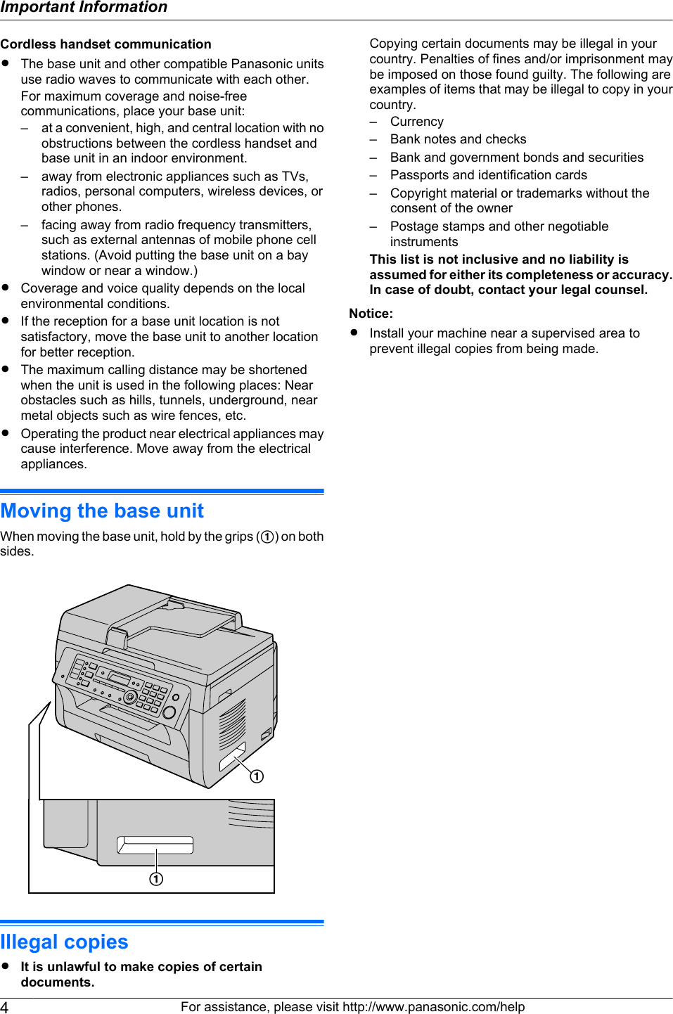 Cordless handset communicationRThe base unit and other compatible Panasonic unitsuse radio waves to communicate with each other.For maximum coverage and noise-freecommunications, place your base unit:– at a convenient, high, and central location with noobstructions between the cordless handset andbase unit in an indoor environment.– away from electronic appliances such as TVs,radios, personal computers, wireless devices, orother phones.– facing away from radio frequency transmitters,such as external antennas of mobile phone cellstations. (Avoid putting the base unit on a baywindow or near a window.)RCoverage and voice quality depends on the localenvironmental conditions.RIf the reception for a base unit location is notsatisfactory, move the base unit to another locationfor better reception.RThe maximum calling distance may be shortenedwhen the unit is used in the following places: Nearobstacles such as hills, tunnels, underground, nearmetal objects such as wire fences, etc.ROperating the product near electrical appliances maycause interference. Move away from the electricalappliances.Moving the base unitWhen moving the base unit, hold by the grips (A) on bothsides.AAIllegal copiesRIt is unlawful to make copies of certaindocuments.Copying certain documents may be illegal in yourcountry. Penalties of fines and/or imprisonment maybe imposed on those found guilty. The following areexamples of items that may be illegal to copy in yourcountry.– Currency– Bank notes and checks– Bank and government bonds and securities– Passports and identification cards– Copyright material or trademarks without theconsent of the owner– Postage stamps and other negotiableinstrumentsThis list is not inclusive and no liability isassumed for either its completeness or accuracy.In case of doubt, contact your legal counsel.Notice:RInstall your machine near a supervised area toprevent illegal copies from being made.4For assistance, please visit http://www.panasonic.com/helpImportant Information