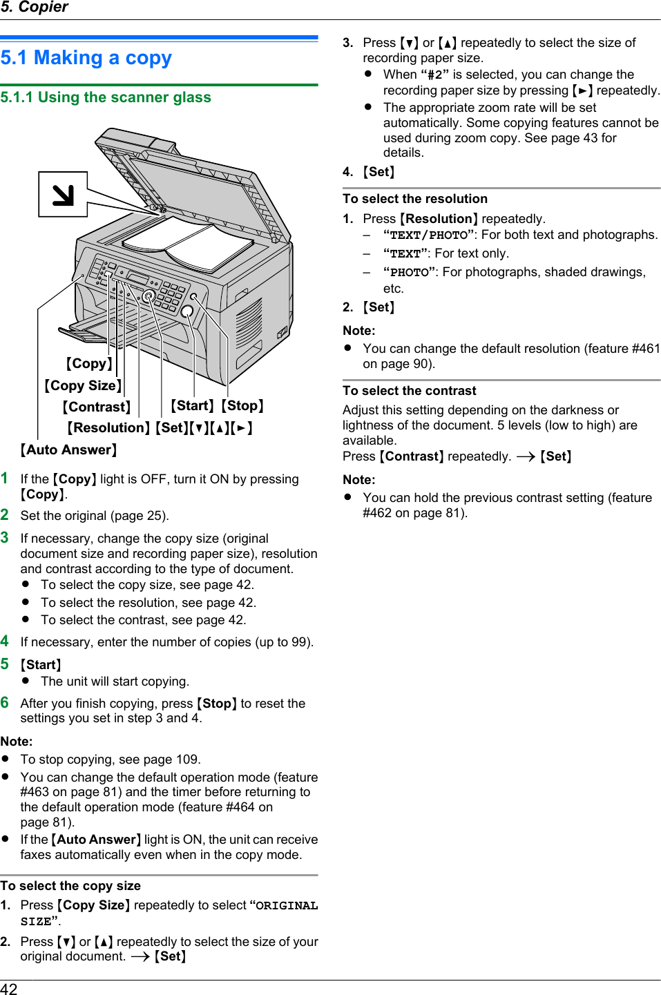 5.1 Making a copy5.1.1 Using the scanner glassMAuto AnswerNMResolutionNMContrastNMStopNMStartNMSetNMCNMDNMENMCopy SizeNMCopyN1If the MCopyN light is OFF, turn it ON by pressingMCopyN.2Set the original (page 25).3If necessary, change the copy size (originaldocument size and recording paper size), resolutionand contrast according to the type of document.RTo select the copy size, see page 42.RTo select the resolution, see page 42.RTo select the contrast, see page 42.4If necessary, enter the number of copies (up to 99).5MStartNRThe unit will start copying.6After you finish copying, press MStopN to reset thesettings you set in step 3 and 4.Note:RTo stop copying, see page 109.RYou can change the default operation mode (feature#463 on page 81) and the timer before returning tothe default operation mode (feature #464 onpage 81).RIf the MAuto AnswerN light is ON, the unit can receivefaxes automatically even when in the copy mode.To select the copy size1. Press MCopy SizeN repeatedly to select “ORIGINALSIZE”.2. Press MCN or MDN repeatedly to select the size of youroriginal document. A MSetN3. Press MCN or MDN repeatedly to select the size ofrecording paper size.RWhen “#2” is selected, you can change therecording paper size by pressing MEN repeatedly.RThe appropriate zoom rate will be setautomatically. Some copying features cannot beused during zoom copy. See page 43 fordetails.4. MSetNTo select the resolution1. Press MResolutionN repeatedly.–“TEXT/PHOTO”: For both text and photographs.–“TEXT”: For text only.–“PHOTO”: For photographs, shaded drawings,etc.2. MSetNNote:RYou can change the default resolution (feature #461on page 90).To select the contrastAdjust this setting depending on the darkness orlightness of the document. 5 levels (low to high) areavailable.Press MContrastN repeatedly. A MSetNNote:RYou can hold the previous contrast setting (feature#462 on page 81).425. . Copier5. Copier