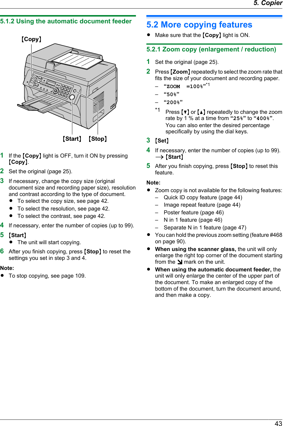 5.1.2 Using the automatic document feederMCopyNMStopNMStartN1If the MCopyN light is OFF, turn it ON by pressingMCopyN.2Set the original (page 25).3If necessary, change the copy size (originaldocument size and recording paper size), resolutionand contrast according to the type of document.RTo select the copy size, see page 42.RTo select the resolution, see page 42.RTo select the contrast, see page 42.4If necessary, enter the number of copies (up to 99).5MStartNRThe unit will start copying.6After you finish copying, press MStopN to reset thesettings you set in step 3 and 4.Note:RTo stop copying, see page 109.5.2 More copying featuresRMake sure that the MCopyN light is ON.5.2.1 Zoom copy (enlargement / reduction)1Set the original (page 25).2Press MZoomN repeatedly to select the zoom rate thatfits the size of your document and recording paper.–“ZOOM  =100%”*1–“50%”–“200%”*1 Press MCN or MDN repeatedly to change the zoomrate by 1 % at a time from “25%” to “400%”.You can also enter the desired percentagespecifically by using the dial keys.3MSetN4If necessary, enter the number of copies (up to 99).A MStartN5After you finish copying, press MStopN to reset thisfeature.Note:RZoom copy is not available for the following features:– Quick ID copy feature (page 44)– Image repeat feature (page 44)– Poster feature (page 46)– N in 1 feature (page 46)– Separate N in 1 feature (page 47)RYou can hold the previous zoom setting (feature #468on page 90).RWhen using the scanner glass, the unit will onlyenlarge the right top corner of the document startingfrom the   mark on the unit.RWhen using the automatic document feeder, theunit will only enlarge the center of the upper part ofthe document. To make an enlarged copy of thebottom of the document, turn the document around,and then make a copy.435. Copier