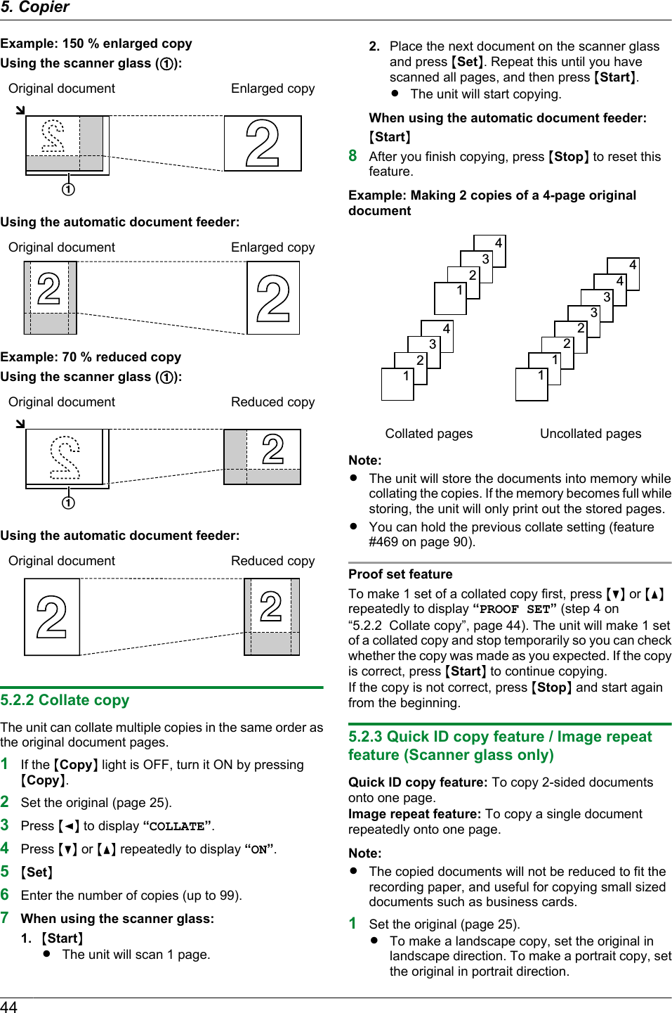 Example: 150 % enlarged copyUsing the scanner glass (A):Original document Enlarged copyAUsing the automatic document feeder:Original document Enlarged copyExample: 70 % reduced copyUsing the scanner glass (A):Original document Reduced copyAUsing the automatic document feeder:Original document Reduced copy5.2.2 Collate copyThe unit can collate multiple copies in the same order asthe original document pages.1If the MCopyN light is OFF, turn it ON by pressingMCopyN.2Set the original (page 25).3Press MFN to display “COLLATE”.4Press MCN or MDN repeatedly to display “ON”.5MSetN6Enter the number of copies (up to 99).7When using the scanner glass:1. MStartNRThe unit will scan 1 page.2. Place the next document on the scanner glassand press MSetN. Repeat this until you havescanned all pages, and then press MStartN.RThe unit will start copying.When using the automatic document feeder:MStartN8After you finish copying, press MStopN to reset thisfeature.Example: Making 2 copies of a 4-page originaldocument4321432144332211Collated pages Uncollated pagesNote:RThe unit will store the documents into memory whilecollating the copies. If the memory becomes full whilestoring, the unit will only print out the stored pages.RYou can hold the previous collate setting (feature#469 on page 90).Proof set featureTo make 1 set of a collated copy first, press MCN or MDNrepeatedly to display “PROOF SET” (step 4 on“5.2.2  Collate copy”, page 44). The unit will make 1 setof a collated copy and stop temporarily so you can checkwhether the copy was made as you expected. If the copyis correct, press MStartN to continue copying.If the copy is not correct, press MStopN and start againfrom the beginning.5.2.3 Quick ID copy feature / Image repeatfeature (Scanner glass only)Quick ID copy feature: To copy 2-sided documentsonto one page.Image repeat feature: To copy a single documentrepeatedly onto one page.Note:RThe copied documents will not be reduced to fit therecording paper, and useful for copying small sizeddocuments such as business cards.1Set the original (page 25).RTo make a landscape copy, set the original inlandscape direction. To make a portrait copy, setthe original in portrait direction.445. Copier