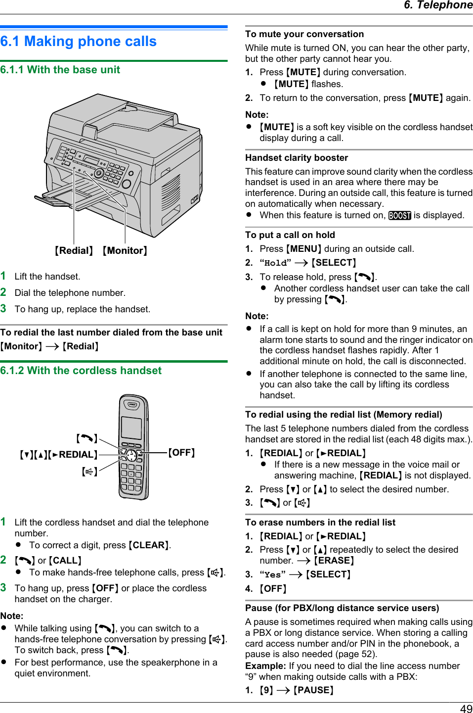 6.1 Making phone calls6.1.1 With the base unitMRedialNMMonitorN1Lift the handset.2Dial the telephone number.3To hang up, replace the handset.To redial the last number dialed from the base unitMMonitorN A MRedialN6.1.2 With the cordless handsetMCNMDNMEREDIALNMCNMsNMOFFN1Lift the cordless handset and dial the telephonenumber.RTo correct a digit, press MCLEARN.2M N or MCALLNRTo make hands-free telephone calls, press M N.3To hang up, press MOFFN or place the cordlesshandset on the charger.Note:RWhile talking using M N, you can switch to ahands-free telephone conversation by pressing MN.To switch back, press M N.RFor best performance, use the speakerphone in aquiet environment.To mute your conversationWhile mute is turned ON, you can hear the other party,but the other party cannot hear you.1. Press MMUTEN during conversation.R MMUTEN flashes.2. To return to the conversation, press MMUTEN again.Note:R MMUTEN is a soft key visible on the cordless handsetdisplay during a call.Handset clarity boosterThis feature can improve sound clarity when the cordlesshandset is used in an area where there may beinterference. During an outside call, this feature is turnedon automatically when necessary.RWhen this feature is turned on,   is displayed.To put a call on hold1. Press MMENUN during an outside call.2. “Hold” A MSELECTN3. To release hold, press MN.RAnother cordless handset user can take the callby pressing M N.Note:RIf a call is kept on hold for more than 9 minutes, analarm tone starts to sound and the ringer indicator onthe cordless handset flashes rapidly. After 1additional minute on hold, the call is disconnected.RIf another telephone is connected to the same line,you can also take the call by lifting its cordlesshandset.To redial using the redial list (Memory redial)The last 5 telephone numbers dialed from the cordlesshandset are stored in the redial list (each 48 digits max.).1. MREDIALN or MEREDIALNRIf there is a new message in the voice mail oranswering machine, MREDIALN is not displayed.2. Press MCN or MDN to select the desired number.3. M N or M NTo erase numbers in the redial list1. MREDIALN or MEREDIALN2. Press MCN or MDN repeatedly to select the desirednumber. A MERASEN3. “Yes” A MSELECTN4. MOFFNPause (for PBX/long distance service users)A pause is sometimes required when making calls usinga PBX or long distance service. When storing a callingcard access number and/or PIN in the phonebook, apause is also needed (page 52).Example: If you need to dial the line access number“9” when making outside calls with a PBX:1. M9N A MPAUSEN496. . Telephone6. Telephone