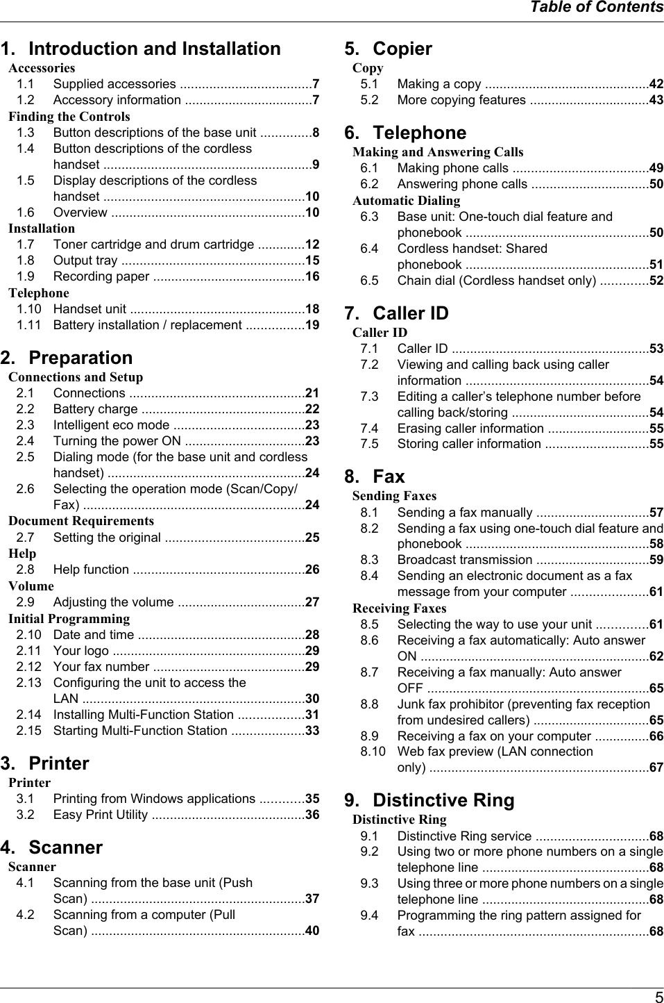 1. Introduction and InstallationAccessories1.1 Supplied accessories ....................................71.2 Accessory information ...................................7Finding the Controls1.3 Button descriptions of the base unit ..............81.4 Button descriptions of the cordlesshandset .........................................................91.5 Display descriptions of the cordlesshandset .......................................................101.6 Overview .....................................................10Installation1.7 Toner cartridge and drum cartridge .............121.8 Output tray ..................................................151.9 Recording paper ..........................................16Telephone1.10 Handset unit ................................................181.11 Battery installation / replacement ................192. PreparationConnections and Setup2.1 Connections ................................................212.2 Battery charge .............................................222.3 Intelligent eco mode ....................................232.4 Turning the power ON .................................232.5 Dialing mode (for the base unit and cordlesshandset) ......................................................242.6 Selecting the operation mode (Scan/Copy/Fax) .............................................................24Document Requirements2.7 Setting the original ......................................25Help2.8 Help function ...............................................26Volume2.9 Adjusting the volume ...................................27Initial Programming2.10 Date and time ..............................................282.11 Your logo .....................................................292.12 Your fax number ..........................................292.13 Configuring the unit to access theLAN .............................................................302.14 Installing Multi-Function Station ..................312.15 Starting Multi-Function Station ....................333. PrinterPrinter3.1 Printing from Windows applications ............353.2 Easy Print Utility ..........................................364. ScannerScanner4.1 Scanning from the base unit (PushScan) ...........................................................374.2 Scanning from a computer (PullScan) ...........................................................405. CopierCopy5.1 Making a copy .............................................425.2 More copying features .................................436. TelephoneMaking and Answering Calls6.1 Making phone calls .....................................496.2 Answering phone calls ................................50Automatic Dialing6.3 Base unit: One-touch dial feature andphonebook ..................................................506.4 Cordless handset: Sharedphonebook ..................................................516.5 Chain dial (Cordless handset only) .............527. Caller IDCaller ID7.1 Caller ID ......................................................537.2 Viewing and calling back using callerinformation ..................................................547.3 Editing a caller’s telephone number beforecalling back/storing ......................................547.4 Erasing caller information ............................557.5 Storing caller information ............................558. FaxSending Faxes8.1 Sending a fax manually ...............................578.2 Sending a fax using one-touch dial feature andphonebook ..................................................588.3 Broadcast transmission ...............................598.4 Sending an electronic document as a faxmessage from your computer .....................61Receiving Faxes8.5 Selecting the way to use your unit ..............618.6 Receiving a fax automatically: Auto answerON ...............................................................628.7 Receiving a fax manually: Auto answerOFF .............................................................658.8 Junk fax prohibitor (preventing fax receptionfrom undesired callers) ................................658.9 Receiving a fax on your computer ...............668.10 Web fax preview (LAN connectiononly) ............................................................679. Distinctive RingDistinctive Ring9.1 Distinctive Ring service ...............................689.2 Using two or more phone numbers on a singletelephone line ..............................................689.3 Using three or more phone numbers on a singletelephone line ..............................................689.4 Programming the ring pattern assigned forfax ...............................................................685Table of Contents