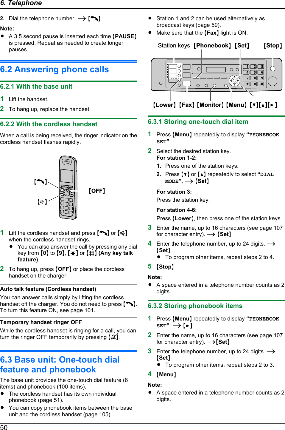 2. Dial the telephone number. A M NNote:RA 3.5 second pause is inserted each time MPAUSENis pressed. Repeat as needed to create longerpauses.6.2 Answering phone calls6.2.1 With the base unit1Lift the handset.2To hang up, replace the handset.6.2.2 With the cordless handsetWhen a call is being received, the ringer indicator on thecordless handset flashes rapidly.MCNMsNMOFFN1Lift the cordless handset and press M N or M Nwhen the cordless handset rings.RYou can also answer the call by pressing any dialkey from M0N to M9N, MGN or MBN (Any key talkfeature).2To hang up, press MOFFN or place the cordlesshandset on the charger.Auto talk feature (Cordless handset)You can answer calls simply by lifting the cordlesshandset off the charger. You do not need to press M N.To turn this feature ON, see page 101.Temporary handset ringer OFFWhile the cordless handset is ringing for a call, you canturn the ringer OFF temporarily by pressing M N.6.3 Base unit: One-touch dialfeature and phonebookThe base unit provides the one-touch dial feature (6items) and phonebook (100 items).RThe cordless handset has its own individualphonebook (page 51).RYou can copy phonebook items between the baseunit and the cordless handset (page 105).RStation 1 and 2 can be used alternatively asbroadcast keys (page 59).RMake sure that the MFaxN light is ON.MSetNMMenuNMStopNMFaxNMLowerNStation keysMCNMDNMENMPhonebookNMMonitorN6.3.1 Storing one-touch dial item1Press MMenuN repeatedly to display “PHONEBOOKSET”.2Select the desired station key.For station 1-2:1. Press one of the station keys.2. Press MCN or MDN repeatedly to select “DIALMODE”. A MSetNFor station 3:Press the station key.For station 4-6:Press MLowerN, then press one of the station keys.3Enter the name, up to 16 characters (see page 107for character entry). A MSetN4Enter the telephone number, up to 24 digits. AMSetNRTo program other items, repeat steps 2 to 4.5MStopNNote:RA space entered in a telephone number counts as 2digits.6.3.2 Storing phonebook items1Press MMenuN repeatedly to display “PHONEBOOKSET”. A MEN2Enter the name, up to 16 characters (see page 107for character entry). AMSetN3Enter the telephone number, up to 24 digits. AMSetNRTo program other items, repeat steps 2 to 3.4MMenuNNote:RA space entered in a telephone number counts as 2digits.506. Telephone