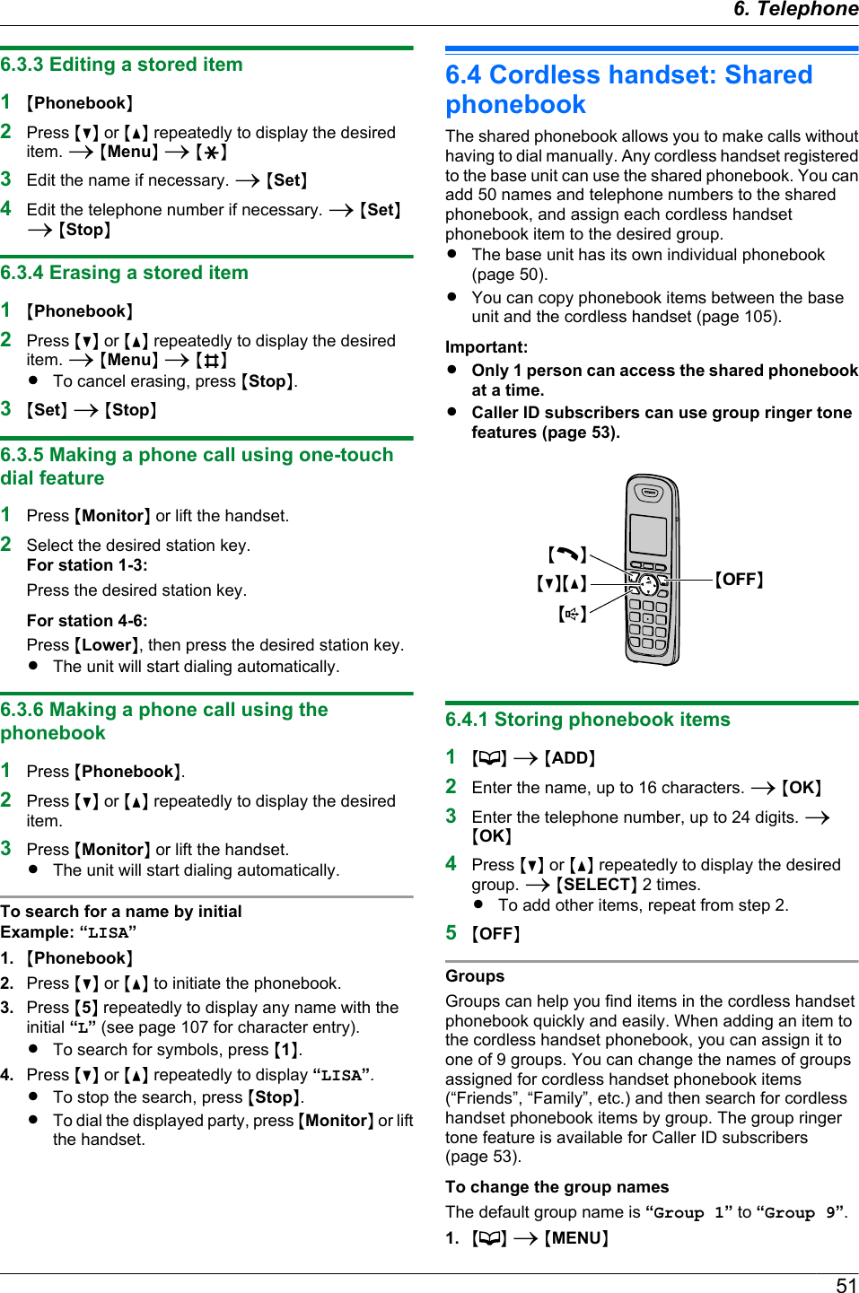 6.3.3 Editing a stored item1MPhonebookN2Press MCN or MDN repeatedly to display the desireditem. A MMenuN A MGN3Edit the name if necessary. A MSetN4Edit the telephone number if necessary. A MSetNA MStopN6.3.4 Erasing a stored item1MPhonebookN2Press MCN or MDN repeatedly to display the desireditem. A MMenuN A MBNRTo cancel erasing, press MStopN.3MSetN A MStopN6.3.5 Making a phone call using one-touchdial feature1Press MMonitorN or lift the handset.2Select the desired station key.For station 1-3:Press the desired station key.For station 4-6:Press MLowerN, then press the desired station key.RThe unit will start dialing automatically.6.3.6 Making a phone call using thephonebook1Press MPhonebookN.2Press MCN or MDN repeatedly to display the desireditem.3Press MMonitorN or lift the handset.RThe unit will start dialing automatically.To search for a name by initialExample: “LISA”1. MPhonebookN2. Press MCN or MDN to initiate the phonebook.3. Press M5N repeatedly to display any name with theinitial “L” (see page 107 for character entry).RTo search for symbols, press M1N.4. Press MCN or MDN repeatedly to display “LISA”.RTo stop the search, press MStopN.RTo dial the displayed party, press MMonitorN or liftthe handset.6.4 Cordless handset: SharedphonebookThe shared phonebook allows you to make calls withouthaving to dial manually. Any cordless handset registeredto the base unit can use the shared phonebook. You canadd 50 names and telephone numbers to the sharedphonebook, and assign each cordless handsetphonebook item to the desired group.RThe base unit has its own individual phonebook(page 50).RYou can copy phonebook items between the baseunit and the cordless handset (page 105).Important:ROnly 1 person can access the shared phonebookat a time.RCaller ID subscribers can use group ringer tonefeatures (page 53).MCNMDNMCNMsNMOFFN6.4.1 Storing phonebook items1M N A MADDN2Enter the name, up to 16 characters. A MOKN3Enter the telephone number, up to 24 digits. AMOKN4Press MCN or MDN repeatedly to display the desiredgroup. A MSELECTN 2 times.RTo add other items, repeat from step 2.5MOFFNGroupsGroups can help you find items in the cordless handsetphonebook quickly and easily. When adding an item tothe cordless handset phonebook, you can assign it toone of 9 groups. You can change the names of groupsassigned for cordless handset phonebook items(“Friends”, “Family”, etc.) and then search for cordlesshandset phonebook items by group. The group ringertone feature is available for Caller ID subscribers(page 53).To change the group namesThe default group name is “Group 1” to “Group 9”.1. MN A MMENUN516. Telephone