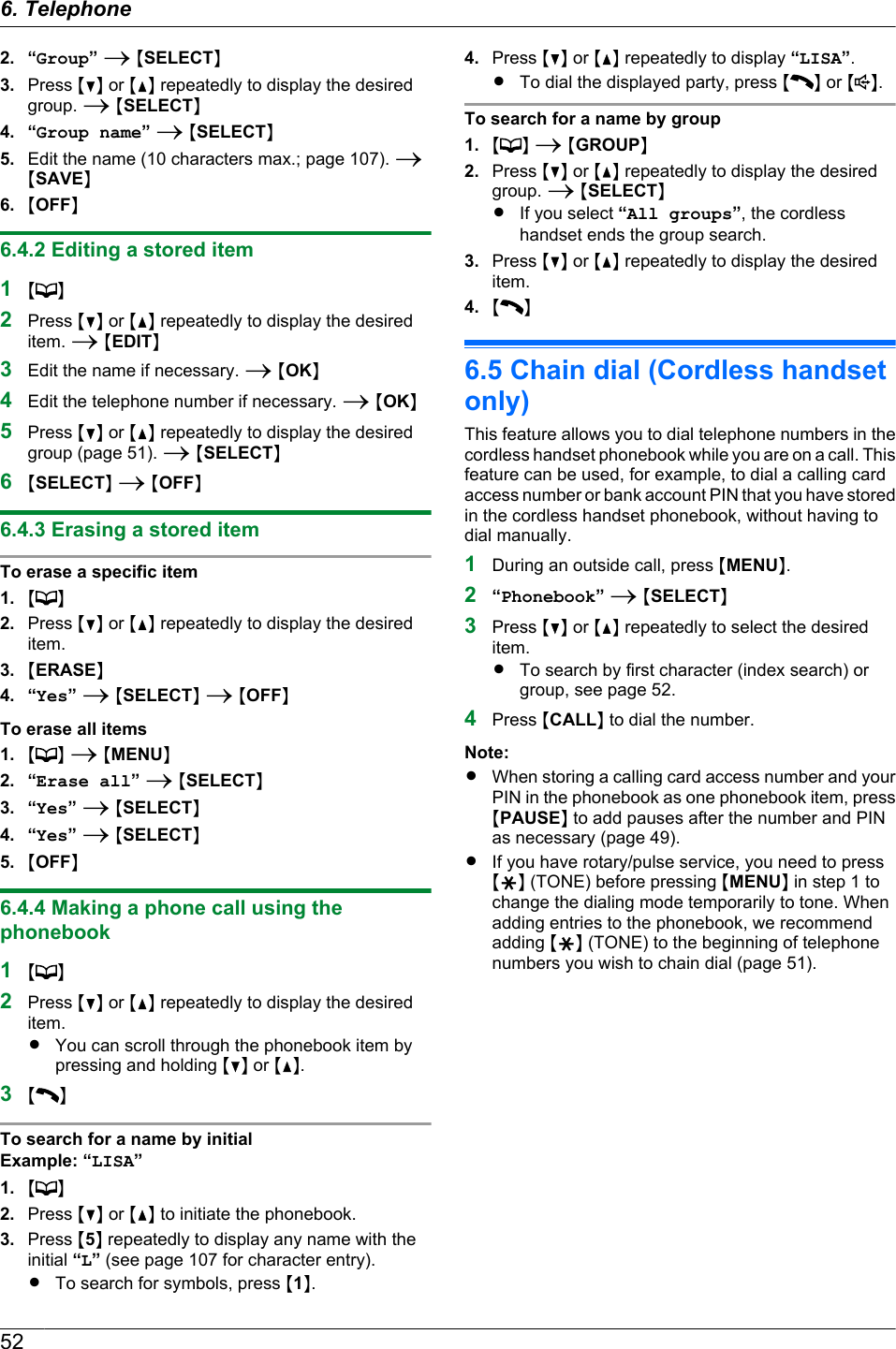 2. “Group” A MSELECTN3. Press MCN or MDN repeatedly to display the desiredgroup. A MSELECTN4. “Group name” A MSELECTN5. Edit the name (10 characters max.; page 107). AMSAVEN6. MOFFN6.4.2 Editing a stored item1M N2Press MCN or MDN repeatedly to display the desireditem. A MEDITN3Edit the name if necessary. A MOKN4Edit the telephone number if necessary. A MOKN5Press MCN or MDN repeatedly to display the desiredgroup (page 51). A MSELECTN6MSELECTN A MOFFN6.4.3 Erasing a stored itemTo erase a specific item1. M N2. Press MCN or MDN repeatedly to display the desireditem.3. MERASEN4. “Yes” A MSELECTN A MOFFNTo erase all items1. MN A MMENUN2. “Erase all” A MSELECTN3. “Yes” A MSELECTN4. “Yes” A MSELECTN5. MOFFN6.4.4 Making a phone call using thephonebook1M N2Press MCN or MDN repeatedly to display the desireditem.RYou can scroll through the phonebook item bypressing and holding MCN or MDN.3MNTo search for a name by initialExample: “LISA”1. M N2. Press MCN or MDN to initiate the phonebook.3. Press M5N repeatedly to display any name with theinitial “L” (see page 107 for character entry).RTo search for symbols, press M1N.4. Press MCN or MDN repeatedly to display “LISA”.RTo dial the displayed party, press M N or M N.To search for a name by group1. M N A MGROUPN2. Press MCN or MDN repeatedly to display the desiredgroup. A MSELECTNRIf you select “All groups”, the cordlesshandset ends the group search.3. Press MCN or MDN repeatedly to display the desireditem.4. MN6.5 Chain dial (Cordless handsetonly)This feature allows you to dial telephone numbers in thecordless handset phonebook while you are on a call. Thisfeature can be used, for example, to dial a calling cardaccess number or bank account PIN that you have storedin the cordless handset phonebook, without having todial manually.1During an outside call, press MMENUN.2“Phonebook” A MSELECTN3Press MCN or MDN repeatedly to select the desireditem.RTo search by first character (index search) orgroup, see page 52.4Press MCALLN to dial the number.Note:RWhen storing a calling card access number and yourPIN in the phonebook as one phonebook item, pressMPAUSEN to add pauses after the number and PINas necessary (page 49).RIf you have rotary/pulse service, you need to pressMGN (TONE) before pressing MMENUN in step 1 tochange the dialing mode temporarily to tone. Whenadding entries to the phonebook, we recommendadding MGN (TONE) to the beginning of telephonenumbers you wish to chain dial (page 51).526. Telephone