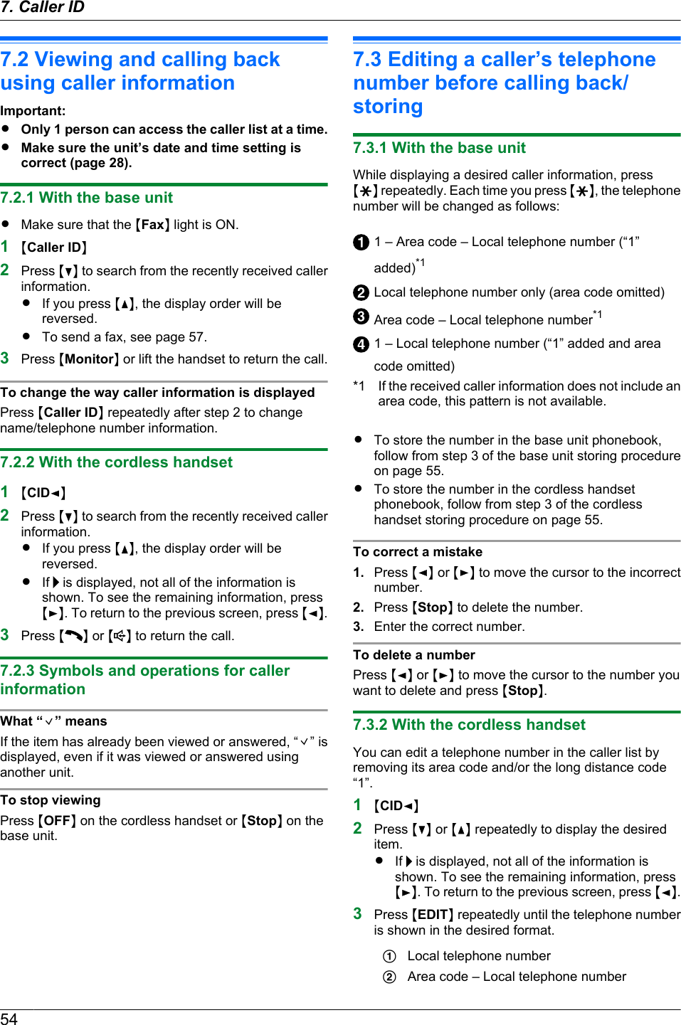 7.2 Viewing and calling backusing caller informationImportant:ROnly 1 person can access the caller list at a time.RMake sure the unit’s date and time setting iscorrect (page 28).7.2.1 With the base unitRMake sure that the MFaxN light is ON.1MCaller IDN2Press MCN to search from the recently received callerinformation.RIf you press MDN, the display order will bereversed.RTo send a fax, see page 57.3Press MMonitorN or lift the handset to return the call.To change the way caller information is displayedPress MCaller IDN repeatedly after step 2 to changename/telephone number information.7.2.2 With the cordless handset1MCIDFN2Press MCN to search from the recently received callerinformation.RIf you press MDN, the display order will bereversed.RIf   is displayed, not all of the information isshown. To see the remaining information, pressMEN. To return to the previous screen, press MFN.3Press MN or M N to return the call.7.2.3 Symbols and operations for callerinformationWhat “ ” meansIf the item has already been viewed or answered, “ ” isdisplayed, even if it was viewed or answered usinganother unit.To stop viewingPress MOFFN on the cordless handset or MStopN on thebase unit.7.3 Editing a caller’s telephonenumber before calling back/storing7.3.1 With the base unitWhile displaying a desired caller information, pressMGN repeatedly. Each time you press MGN, the telephonenumber will be changed as follows:1 – Area code – Local telephone number (“1”added)*1Local telephone number only (area code omitted)Area code – Local telephone number*11 – Local telephone number (“1” added and areacode omitted)*1 If the received caller information does not include anarea code, this pattern is not available.RTo store the number in the base unit phonebook,follow from step 3 of the base unit storing procedureon page 55.RTo store the number in the cordless handsetphonebook, follow from step 3 of the cordlesshandset storing procedure on page 55.To correct a mistake1. Press MFN or MEN to move the cursor to the incorrectnumber.2. Press MStopN to delete the number.3. Enter the correct number.To delete a numberPress MFN or MEN to move the cursor to the number youwant to delete and press MStopN.7.3.2 With the cordless handsetYou can edit a telephone number in the caller list byremoving its area code and/or the long distance code“1”.1MCIDFN2Press MCN or MDN repeatedly to display the desireditem.RIf   is displayed, not all of the information isshown. To see the remaining information, pressMEN. To return to the previous screen, press MFN.3Press MEDITN repeatedly until the telephone numberis shown in the desired format.ALocal telephone numberBArea code – Local telephone number547. Caller ID