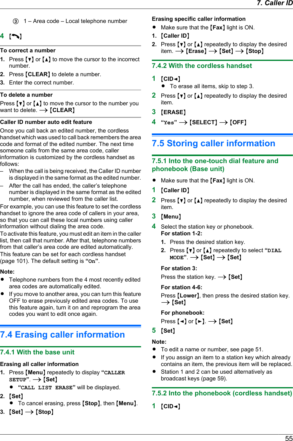 C1 – Area code – Local telephone number4M NTo correct a number1. Press MCN or MDN to move the cursor to the incorrectnumber.2. Press MCLEARN to delete a number.3. Enter the correct number.To delete a numberPress MCN or MDN to move the cursor to the number youwant to delete. A MCLEARNCaller ID number auto edit featureOnce you call back an edited number, the cordlesshandset which was used to call back remembers the areacode and format of the edited number. The next timesomeone calls from the same area code, callerinformation is customized by the cordless handset asfollows:– When the call is being received, the Caller ID numberis displayed in the same format as the edited number.– After the call has ended, the caller’s telephonenumber is displayed in the same format as the editednumber, when reviewed from the caller list.For example, you can use this feature to set the cordlesshandset to ignore the area code of callers in your area,so that you can call these local numbers using callerinformation without dialing the area code.To activate this feature, you must edit an item in the callerlist, then call that number. After that, telephone numbersfrom that caller’s area code are edited automatically.This feature can be set for each cordless handset(page 101). The default setting is “On”.Note:RTelephone numbers from the 4 most recently editedarea codes are automatically edited.RIf you move to another area, you can turn this featureOFF to erase previously edited area codes. To usethis feature again, turn it on and reprogram the areacodes you want to edit once again.7.4 Erasing caller information7.4.1 With the base unitErasing all caller information1. Press MMenuN repeatedly to display “CALLERSETUP”. A MSetNR“CALL LIST ERASE” will be displayed.2. MSetNRTo cancel erasing, press MStopN, then MMenuN.3. MSetN A MStopNErasing specific caller informationRMake sure that the MFaxN light is ON.1. MCaller IDN2. Press MCN or MDN repeatedly to display the desireditem. A MEraseN A MSetN A MStopN7.4.2 With the cordless handset1MCIDFNRTo erase all items, skip to step 3.2Press MCN or MDN repeatedly to display the desireditem.3MERASEN4“Yes” A MSELECTN A MOFFN7.5 Storing caller information7.5.1 Into the one-touch dial feature andphonebook (Base unit)RMake sure that the MFaxN light is ON.1MCaller IDN2Press MCN or MDN repeatedly to display the desireditem.3MMenuN4Select the station key or phonebook.For station 1-2:1. Press the desired station key.2. Press MCN or MDN repeatedly to select “DIALMODE”. A MSetN A MSetNFor station 3:Press the station key. A MSetNFor station 4-6:Press MLowerN, then press the desired station key.A MSetNFor phonebook:Press MFN or MEN. A MSetN5MSetNNote:RTo edit a name or number, see page 51.RIf you assign an item to a station key which alreadycontains an item, the previous item will be replaced.RStation 1 and 2 can be used alternatively asbroadcast keys (page 59).7.5.2 Into the phonebook (cordless handset)1MCIDFN557. Caller ID