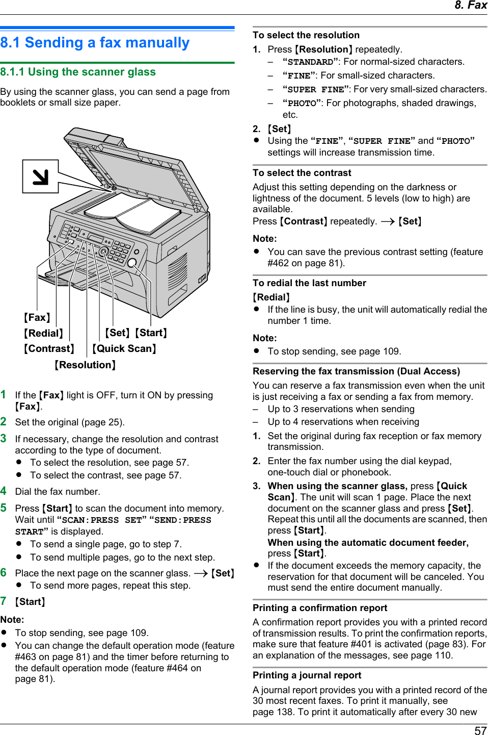 8.1 Sending a fax manually8.1.1 Using the scanner glassBy using the scanner glass, you can send a page frombooklets or small size paper.MResolutionNMContrastNMRedialNMFaxNMStartNMSetNMQuick ScanN1If the MFaxN light is OFF, turn it ON by pressingMFaxN.2Set the original (page 25).3If necessary, change the resolution and contrastaccording to the type of document.RTo select the resolution, see page 57.RTo select the contrast, see page 57.4Dial the fax number.5Press MStartN to scan the document into memory.Wait until “SCAN:PRESS SET” “SEND:PRESSSTART” is displayed.RTo send a single page, go to step 7.RTo send multiple pages, go to the next step.6Place the next page on the scanner glass. A MSetNRTo send more pages, repeat this step.7MStartNNote:RTo stop sending, see page 109.RYou can change the default operation mode (feature#463 on page 81) and the timer before returning tothe default operation mode (feature #464 onpage 81).To select the resolution1. Press MResolutionN repeatedly.–“STANDARD”: For normal-sized characters.–“FINE”: For small-sized characters.–“SUPER FINE”: For very small-sized characters.–“PHOTO”: For photographs, shaded drawings,etc.2. MSetNRUsing the “FINE”, “SUPER FINE” and “PHOTO”settings will increase transmission time.To select the contrastAdjust this setting depending on the darkness orlightness of the document. 5 levels (low to high) areavailable.Press MContrastN repeatedly. A MSetNNote:RYou can save the previous contrast setting (feature#462 on page 81).To redial the last numberMRedialNRIf the line is busy, the unit will automatically redial thenumber 1 time.Note:RTo stop sending, see page 109.Reserving the fax transmission (Dual Access)You can reserve a fax transmission even when the unitis just receiving a fax or sending a fax from memory.– Up to 3 reservations when sending– Up to 4 reservations when receiving1. Set the original during fax reception or fax memorytransmission.2. Enter the fax number using the dial keypad,one-touch dial or phonebook.3. When using the scanner glass, press MQuickScanN. The unit will scan 1 page. Place the nextdocument on the scanner glass and press MSetN.Repeat this until all the documents are scanned, thenpress MStartN.When using the automatic document feeder,press MStartN.RIf the document exceeds the memory capacity, thereservation for that document will be canceled. Youmust send the entire document manually.Printing a confirmation reportA confirmation report provides you with a printed recordof transmission results. To print the confirmation reports,make sure that feature #401 is activated (page 83). Foran explanation of the messages, see page 110.Printing a journal reportA journal report provides you with a printed record of the30 most recent faxes. To print it manually, seepage 138. To print it automatically after every 30 new578. . Fax8. Fax