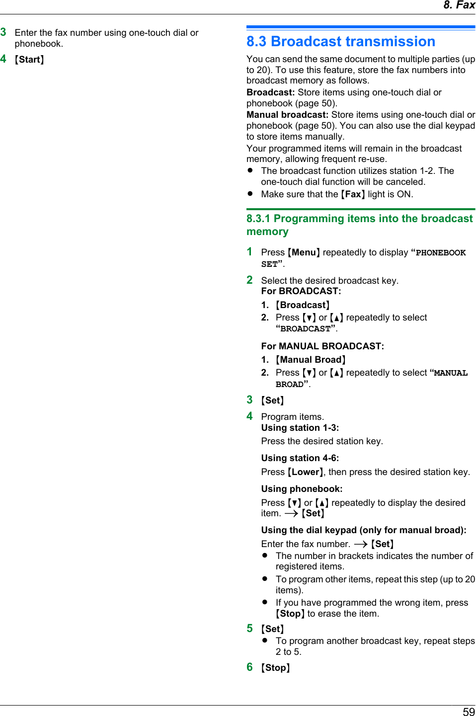 3Enter the fax number using one-touch dial orphonebook.4MStartN8.3 Broadcast transmissionYou can send the same document to multiple parties (upto 20). To use this feature, store the fax numbers intobroadcast memory as follows.Broadcast: Store items using one-touch dial orphonebook (page 50).Manual broadcast: Store items using one-touch dial orphonebook (page 50). You can also use the dial keypadto store items manually.Your programmed items will remain in the broadcastmemory, allowing frequent re-use.RThe broadcast function utilizes station 1-2. Theone-touch dial function will be canceled.RMake sure that the MFaxN light is ON.8.3.1 Programming items into the broadcastmemory1Press MMenuN repeatedly to display “PHONEBOOKSET”.2Select the desired broadcast key.For BROADCAST:1. MBroadcastN2. Press MCN or MDN repeatedly to select“BROADCAST”.For MANUAL BROADCAST:1. MManual BroadN2. Press MCN or MDN repeatedly to select “MANUALBROAD”.3MSetN4Program items.Using station 1-3:Press the desired station key.Using station 4-6:Press MLowerN, then press the desired station key.Using phonebook:Press MCN or MDN repeatedly to display the desireditem. A MSetNUsing the dial keypad (only for manual broad):Enter the fax number. A MSetNRThe number in brackets indicates the number ofregistered items.RTo program other items, repeat this step (up to 20items).RIf you have programmed the wrong item, pressMStopN to erase the item.5MSetNRTo program another broadcast key, repeat steps2 to 5.6MStopN598. Fax