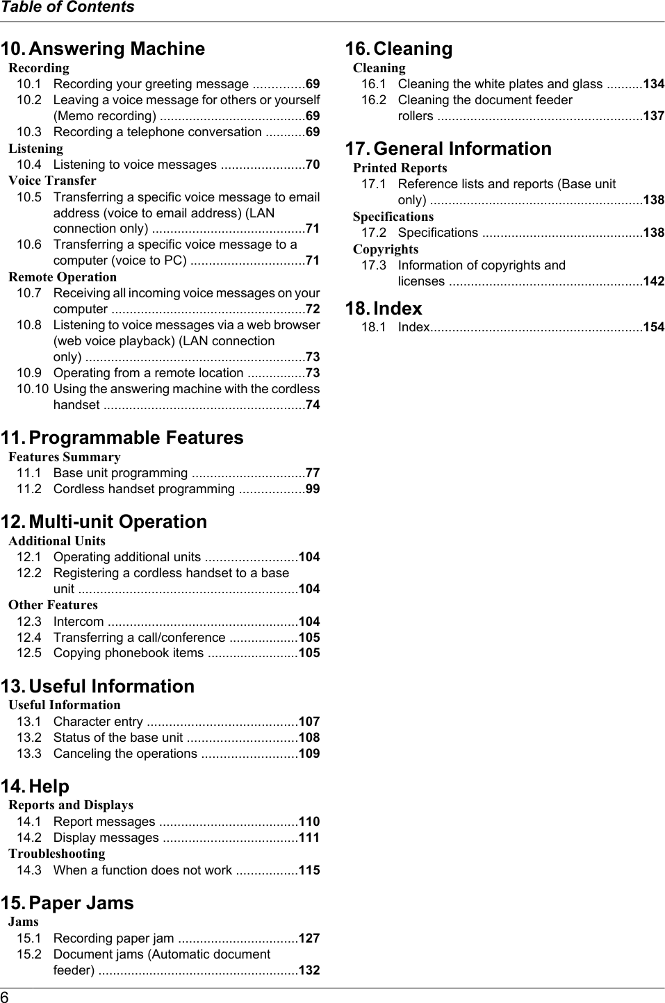 10. Answering MachineRecording10.1 Recording your greeting message ..............6910.2 Leaving a voice message for others or yourself(Memo recording) ........................................6910.3 Recording a telephone conversation ...........69Listening10.4 Listening to voice messages .......................70Voice Transfer10.5 Transferring a specific voice message to emailaddress (voice to email address) (LANconnection only) ..........................................7110.6 Transferring a specific voice message to acomputer (voice to PC) ...............................71Remote Operation10.7 Receiving all incoming voice messages on yourcomputer .....................................................7210.8 Listening to voice messages via a web browser(web voice playback) (LAN connectiononly) ............................................................7310.9 Operating from a remote location ................7310.10 Using the answering machine with the cordlesshandset .......................................................7411. Programmable FeaturesFeatures Summary11.1 Base unit programming ...............................7711.2 Cordless handset programming ..................9912. Multi-unit OperationAdditional Units12.1 Operating additional units .........................10412.2 Registering a cordless handset to a baseunit ............................................................104Other Features12.3 Intercom ....................................................10412.4 Transferring a call/conference ...................10512.5 Copying phonebook items .........................10513. Useful InformationUseful Information13.1 Character entry .........................................10713.2 Status of the base unit ..............................10813.3 Canceling the operations ..........................10914. HelpReports and Displays14.1 Report messages ......................................11014.2 Display messages .....................................111Troubleshooting14.3 When a function does not work .................11515. Paper JamsJams15.1 Recording paper jam .................................12715.2 Document jams (Automatic documentfeeder) .......................................................13216. CleaningCleaning16.1 Cleaning the white plates and glass ..........13416.2 Cleaning the document feederrollers ........................................................13717. General InformationPrinted Reports17.1 Reference lists and reports (Base unitonly) ..........................................................138Specifications17.2 Specifications ............................................138Copyrights17.3 Information of copyrights andlicenses .....................................................14218. Index18.1 Index..........................................................1546Table of Contents