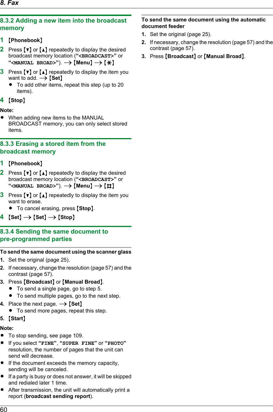 8.3.2 Adding a new item into the broadcastmemory1MPhonebookN2Press MCN or MDN repeatedly to display the desiredbroadcast memory location (“&lt;BROADCAST&gt;” or“&lt;MANUAL BROAD&gt;”). A MMenuN A MGN3Press MCN or MDN repeatedly to display the item youwant to add. A MSetNRTo add other items, repeat this step (up to 20items).4MStopNNote:RWhen adding new items to the MANUALBROADCAST memory, you can only select storeditems.8.3.3 Erasing a stored item from thebroadcast memory1MPhonebookN2Press MCN or MDN repeatedly to display the desiredbroadcast memory location (“&lt;BROADCAST&gt;” or“&lt;MANUAL BROAD&gt;”). A MMenuN A MBN3Press MCN or MDN repeatedly to display the item youwant to erase.RTo cancel erasing, press MStopN.4MSetN A MSetN A MStopN8.3.4 Sending the same document topre-programmed partiesTo send the same document using the scanner glass1. Set the original (page 25).2. If necessary, change the resolution (page 57) and thecontrast (page 57).3. Press MBroadcastN or MManual BroadN.RTo send a single page, go to step 5.RTo send multiple pages, go to the next step.4. Place the next page. A MSetNRTo send more pages, repeat this step.5. MStartNNote:RTo stop sending, see page 109.RIf you select “FINE”, “SUPER FINE” or “PHOTO”resolution, the number of pages that the unit cansend will decrease.RIf the document exceeds the memory capacity,sending will be canceled.RIf a party is busy or does not answer, it will be skippedand redialed later 1 time.RAfter transmission, the unit will automatically print areport (broadcast sending report).To send the same document using the automaticdocument feeder1. Set the original (page 25).2. If necessary, change the resolution (page 57) and thecontrast (page 57).3. Press MBroadcastN or MManual BroadN.608. Fax