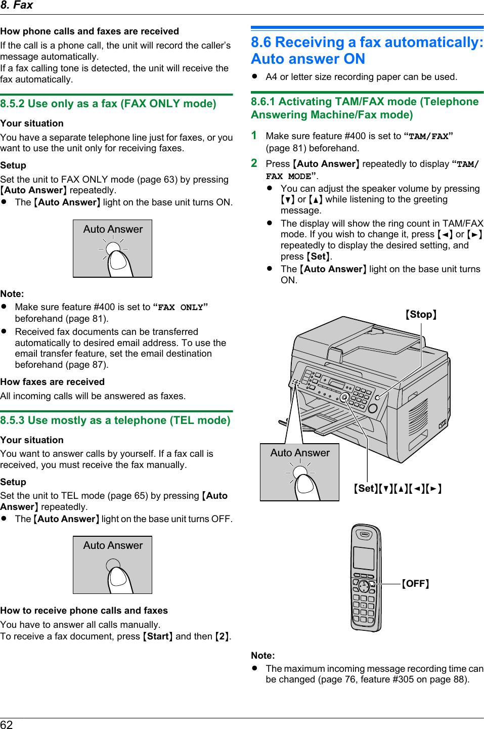 How phone calls and faxes are receivedIf the call is a phone call, the unit will record the caller’smessage automatically.If a fax calling tone is detected, the unit will receive thefax automatically.8.5.2 Use only as a fax (FAX ONLY mode)Your situationYou have a separate telephone line just for faxes, or youwant to use the unit only for receiving faxes.SetupSet the unit to FAX ONLY mode (page 63) by pressingMAuto AnswerN repeatedly.RThe MAuto AnswerN light on the base unit turns ON.Auto AnswerNote:RMake sure feature #400 is set to “FAX ONLY”beforehand (page 81).RReceived fax documents can be transferredautomatically to desired email address. To use theemail transfer feature, set the email destinationbeforehand (page 87).How faxes are receivedAll incoming calls will be answered as faxes.8.5.3 Use mostly as a telephone (TEL mode)Your situationYou want to answer calls by yourself. If a fax call isreceived, you must receive the fax manually.SetupSet the unit to TEL mode (page 65) by pressing MAutoAnswerN repeatedly.RThe MAuto AnswerN light on the base unit turns OFF.Auto AnswerHow to receive phone calls and faxesYou have to answer all calls manually.To receive a fax document, press MStartN and then M2N.8.6 Receiving a fax automatically:Auto answer ONRA4 or letter size recording paper can be used.8.6.1 Activating TAM/FAX mode (TelephoneAnswering Machine/Fax mode)1Make sure feature #400 is set to “TAM/FAX”(page 81) beforehand.2Press MAuto AnswerN repeatedly to display “TAM/FAX MODE”.RYou can adjust the speaker volume by pressingMCN or MDN while listening to the greetingmessage.RThe display will show the ring count in TAM/FAXmode. If you wish to change it, press MFN or MENrepeatedly to display the desired setting, andpress MSetN.RThe MAuto AnswerN light on the base unit turnsON.Auto AnswerMSetNMCNMDNMFNMENMStopNMOFFNNote:RThe maximum incoming message recording time canbe changed (page 76, feature #305 on page 88).628. Fax