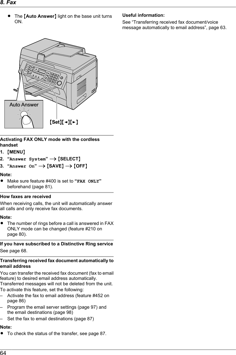 RThe MAuto AnswerN light on the base unit turnsON.MSetNMFNMENAuto AnswerActivating FAX ONLY mode with the cordlesshandset1. MMENUN2. “Answer System” A MSELECTN3. “Answer On” A MSAVEN A MOFFNNote:RMake sure feature #400 is set to “FAX ONLY”beforehand (page 81).How faxes are receivedWhen receiving calls, the unit will automatically answerall calls and only receive fax documents.Note:RThe number of rings before a call is answered in FAXONLY mode can be changed (feature #210 onpage 80).If you have subscribed to a Distinctive Ring serviceSee page 68.Transferring received fax document automatically toemail addressYou can transfer the received fax document (fax to emailfeature) to desired email address automatically.Transferred messages will not be deleted from the unit.To activate this feature, set the following:– Activate the fax to email address (feature #452 onpage 86)– Program the email server settings (page 97) andthe email destinations (page 98)– Set the fax to email destinations (page 87)Note:RTo check the status of the transfer, see page 87.Useful information:See “Transferring received fax document/voicemessage automatically to email address”, page 63.648. Fax