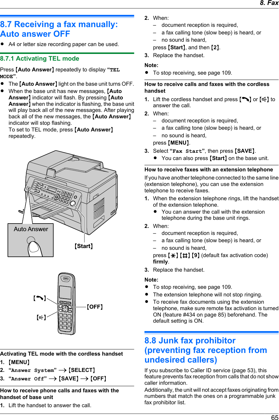 8.7 Receiving a fax manually:Auto answer OFFRA4 or letter size recording paper can be used.8.7.1 Activating TEL modePress MAuto AnswerN repeatedly to display “TELMODE”.RThe MAuto AnswerN light on the base unit turns OFF.RWhen the base unit has new messages, MAutoAnswerN indicator will flash. By pressing MAutoAnswerN when the indicator is flashing, the base unitwill play back all of the new messages. After playingback all of the new messages, the MAuto AnswerNindicator will stop flashing.To set to TEL mode, press MAuto AnswerNrepeatedly.Auto AnswerMStartNMCNMsNMOFFNActivating TEL mode with the cordless handset1. MMENUN2. “Answer System” A MSELECTN3. “Answer Off” A MSAVEN A MOFFNHow to receive phone calls and faxes with thehandset of base unit1. Lift the handset to answer the call.2. When:– document reception is required,– a fax calling tone (slow beep) is heard, or– no sound is heard,press MStartN, and then M2N.3. Replace the handset.Note:RTo stop receiving, see page 109.How to receive calls and faxes with the cordlesshandset1. Lift the cordless handset and press M N or M N toanswer the call.2. When:– document reception is required,– a fax calling tone (slow beep) is heard, or– no sound is heard,press MMENUN.3. Select “Fax Start”, then press MSAVEN.RYou can also press MStartN on the base unit.How to receive faxes with an extension telephoneIf you have another telephone connected to the same line(extension telephone), you can use the extensiontelephone to receive faxes.1. When the extension telephone rings, lift the handsetof the extension telephone.RYou can answer the call with the extensiontelephone during the base unit rings.2. When:– document reception is required,– a fax calling tone (slow beep) is heard, or– no sound is heard,press MGN MBN M9N (default fax activation code)firmly.3. Replace the handset.Note:RTo stop receiving, see page 109.RThe extension telephone will not stop ringing.RTo receive fax documents using the extensiontelephone, make sure remote fax activation is turnedON (feature #434 on page 85) beforehand. Thedefault setting is ON.8.8 Junk fax prohibitor(preventing fax reception fromundesired callers)If you subscribe to Caller ID service (page 53), thisfeature prevents fax reception from calls that do not showcaller information.Additionally, the unit will not accept faxes originating fromnumbers that match the ones on a programmable junkfax prohibitor list.658. Fax