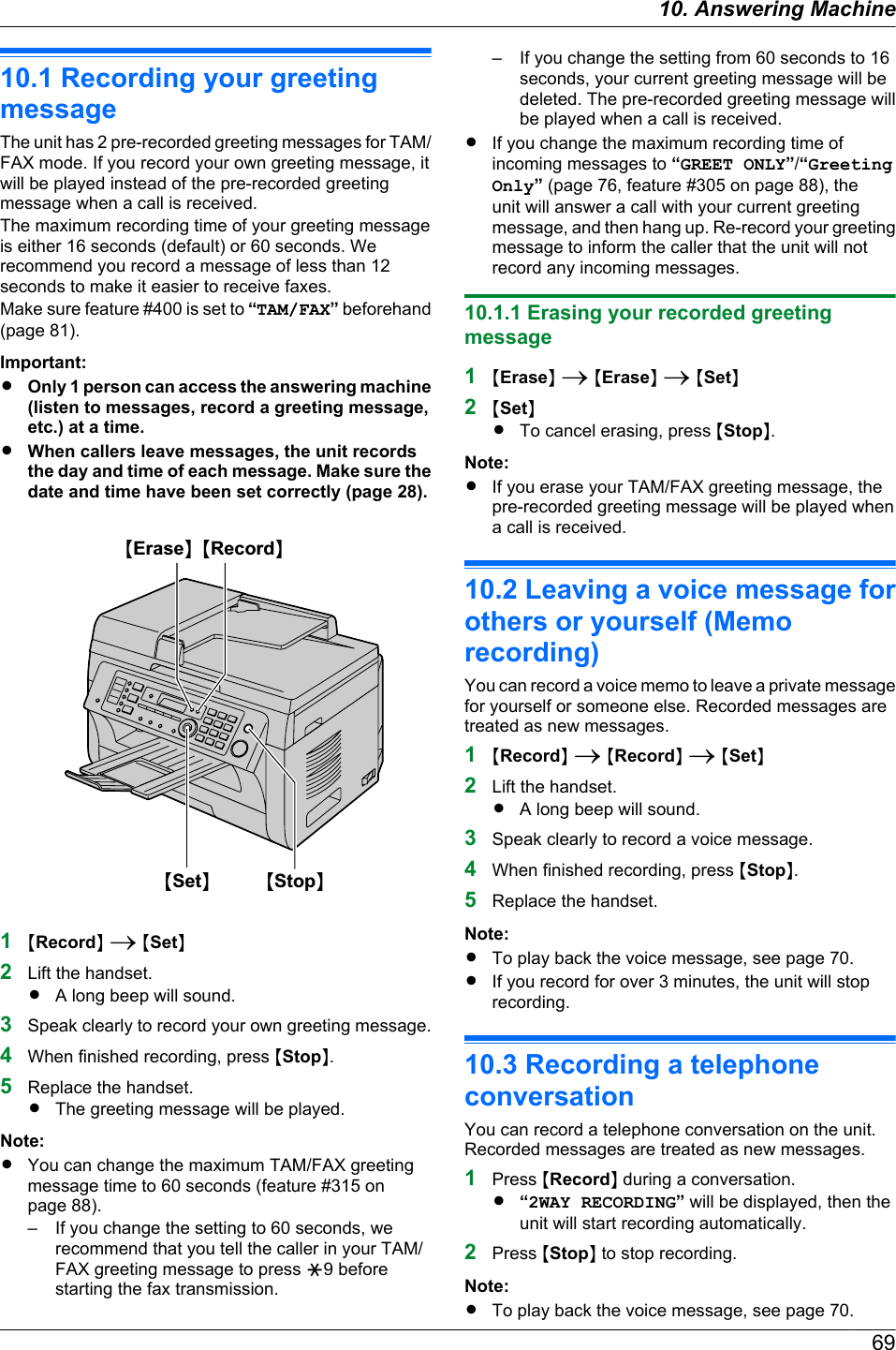 10.1 Recording your greetingmessageThe unit has 2 pre-recorded greeting messages for TAM/FAX mode. If you record your own greeting message, itwill be played instead of the pre-recorded greetingmessage when a call is received.The maximum recording time of your greeting messageis either 16 seconds (default) or 60 seconds. Werecommend you record a message of less than 12seconds to make it easier to receive faxes.Make sure feature #400 is set to “TAM/FAX” beforehand(page 81).Important:ROnly 1 person can access the answering machine(listen to messages, record a greeting message,etc.) at a time.RWhen callers leave messages, the unit recordsthe day and time of each message. Make sure thedate and time have been set correctly (page 28).MStopNMSetNMEraseN MRecordN1MRecordN A MSetN2Lift the handset.RA long beep will sound.3Speak clearly to record your own greeting message.4When finished recording, press MStopN.5Replace the handset.RThe greeting message will be played.Note:RYou can change the maximum TAM/FAX greetingmessage time to 60 seconds (feature #315 onpage 88).– If you change the setting to 60 seconds, werecommend that you tell the caller in your TAM/FAX greeting message to press G9 beforestarting the fax transmission.– If you change the setting from 60 seconds to 16seconds, your current greeting message will bedeleted. The pre-recorded greeting message willbe played when a call is received.RIf you change the maximum recording time ofincoming messages to “GREET ONLY”/“GreetingOnly” (page 76, feature #305 on page 88), theunit will answer a call with your current greetingmessage, and then hang up. Re-record your greetingmessage to inform the caller that the unit will notrecord any incoming messages.10.1.1 Erasing your recorded greetingmessage1MEraseN A MEraseN A MSetN2MSetNRTo cancel erasing, press MStopN.Note:RIf you erase your TAM/FAX greeting message, thepre-recorded greeting message will be played whena call is received.10.2 Leaving a voice message forothers or yourself (Memorecording)You can record a voice memo to leave a private messagefor yourself or someone else. Recorded messages aretreated as new messages.1MRecordN A MRecordN A MSetN2Lift the handset.RA long beep will sound.3Speak clearly to record a voice message.4When finished recording, press MStopN.5Replace the handset.Note:RTo play back the voice message, see page 70.RIf you record for over 3 minutes, the unit will stoprecording.10.3 Recording a telephoneconversationYou can record a telephone conversation on the unit.Recorded messages are treated as new messages.1Press MRecordN during a conversation.R“2WAY RECORDING” will be displayed, then theunit will start recording automatically.2Press MStopN to stop recording.Note:RTo play back the voice message, see page 70.6910. . Answering Machine10. Answering Machine