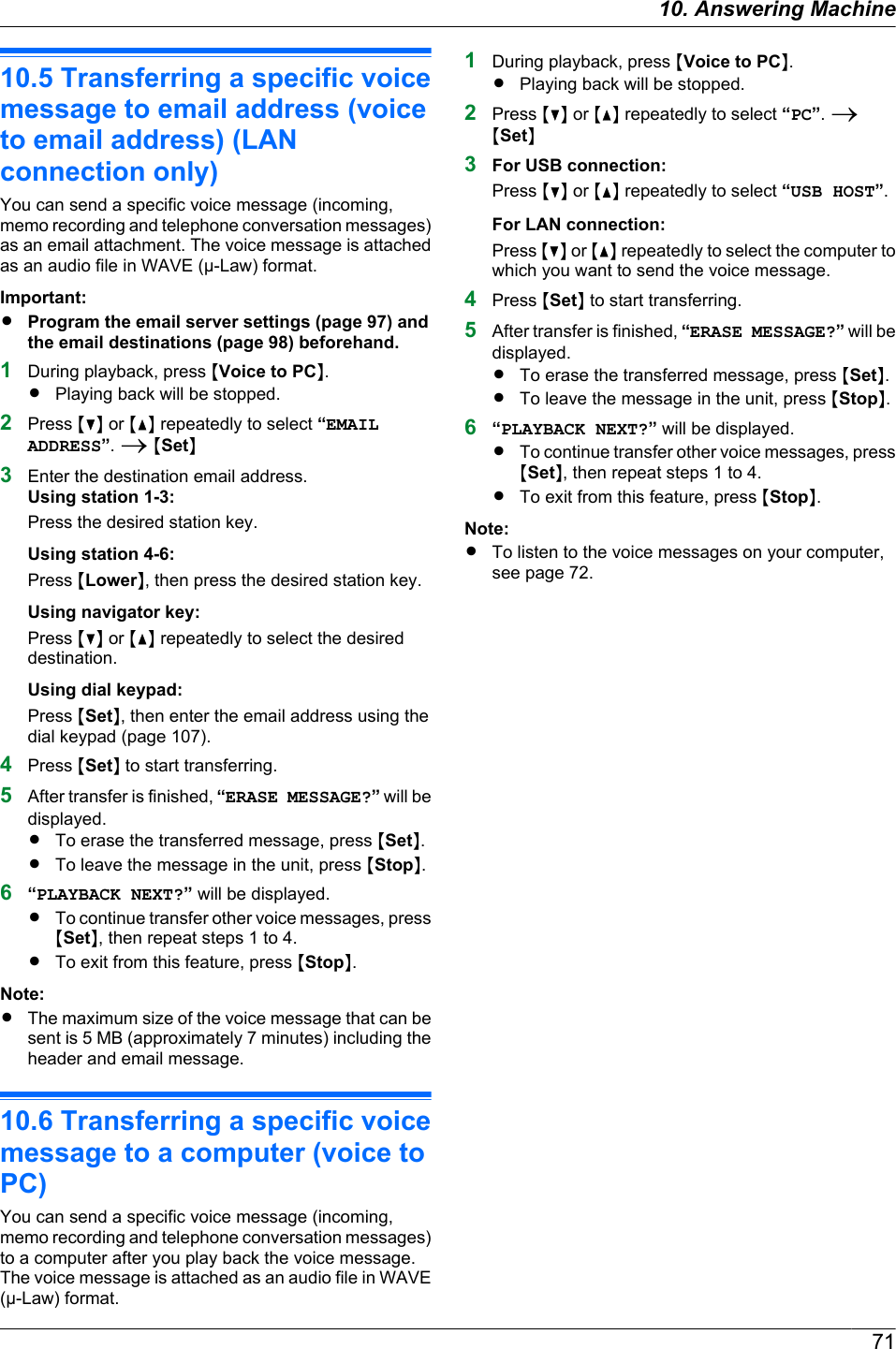 10.5 Transferring a specific voicemessage to email address (voiceto email address) (LANconnection only)You can send a specific voice message (incoming,memo recording and telephone conversation messages)as an email attachment. The voice message is attachedas an audio file in WAVE (µ-Law) format.Important:RProgram the email server settings (page 97) andthe email destinations (page 98) beforehand.1During playback, press MVoice to PCN.RPlaying back will be stopped.2Press MCN or MDN repeatedly to select “EMAILADDRESS”. A MSetN3Enter the destination email address.Using station 1-3:Press the desired station key.Using station 4-6:Press MLowerN, then press the desired station key.Using navigator key:Press MCN or MDN repeatedly to select the desireddestination.Using dial keypad:Press MSetN, then enter the email address using thedial keypad (page 107).4Press MSetN to start transferring.5After transfer is finished, “ERASE MESSAGE?” will bedisplayed.RTo erase the transferred message, press MSetN.RTo leave the message in the unit, press MStopN.6“PLAYBACK NEXT?” will be displayed.RTo continue transfer other voice messages, pressMSetN, then repeat steps 1 to 4.RTo exit from this feature, press MStopN.Note:RThe maximum size of the voice message that can besent is 5 MB (approximately 7 minutes) including theheader and email message.10.6 Transferring a specific voicemessage to a computer (voice toPC)You can send a specific voice message (incoming,memo recording and telephone conversation messages)to a computer after you play back the voice message.The voice message is attached as an audio file in WAVE(µ-Law) format.1During playback, press MVoice to PCN.RPlaying back will be stopped.2Press MCN or MDN repeatedly to select “PC”. AMSetN3For USB connection:Press MCN or MDN repeatedly to select “USB HOST”.For LAN connection:Press MCN or MDN repeatedly to select the computer towhich you want to send the voice message.4Press MSetN to start transferring.5After transfer is finished, “ERASE MESSAGE?” will bedisplayed.RTo erase the transferred message, press MSetN.RTo leave the message in the unit, press MStopN.6“PLAYBACK NEXT?” will be displayed.RTo continue transfer other voice messages, pressMSetN, then repeat steps 1 to 4.RTo exit from this feature, press MStopN.Note:RTo listen to the voice messages on your computer,see page 72.7110. Answering Machine
