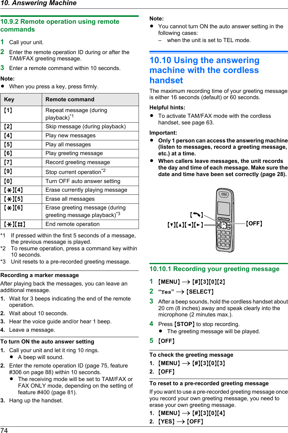 10.9.2 Remote operation using remotecommands1Call your unit.2Enter the remote operation ID during or after theTAM/FAX greeting message.3Enter a remote command within 10 seconds.Note:RWhen you press a key, press firmly.Key Remote commandM1NRepeat message (duringplayback)*1M2NSkip message (during playback)M4NPlay new messagesM5NPlay all messagesM6NPlay greeting messageM7NRecord greeting messageM9NStop current operation*2M0NTurn OFF auto answer settingMGNM4NErase currently playing messageMGNM5NErase all messagesMGNM6NErase greeting message (duringgreeting message playback)*3MGNMBNEnd remote operation*1 If pressed within the first 5 seconds of a message,the previous message is played.*2 To resume operation, press a command key within10 seconds.*3 Unit resets to a pre-recorded greeting message.Recording a marker messageAfter playing back the messages, you can leave anadditional message.1. Wait for 3 beeps indicating the end of the remoteoperation.2. Wait about 10 seconds.3. Hear the voice guide and/or hear 1 beep.4. Leave a message.To turn ON the auto answer setting1. Call your unit and let it ring 10 rings.RA beep will sound.2. Enter the remote operation ID (page 75, feature#306 on page 88) within 10 seconds.RThe receiving mode will be set to TAM/FAX orFAX ONLY mode, depending on the setting offeature #400 (page 81).3. Hang up the handset.Note:RYou cannot turn ON the auto answer setting in thefollowing cases:– when the unit is set to TEL mode.10.10 Using the answeringmachine with the cordlesshandsetThe maximum recording time of your greeting messageis either 16 seconds (default) or 60 seconds.Helpful hints:RTo activate TAM/FAX mode with the cordlesshandset, see page 63.Important:ROnly 1 person can access the answering machine(listen to messages, record a greeting message,etc.) at a time.RWhen callers leave messages, the unit recordsthe day and time of each message. Make sure thedate and time have been set correctly (page 28).MCNMDNMFNMENMCNMOFFN10.10.1 Recording your greeting message1MMENUN A M#NM3NM0NM2N2“Yes” A MSELECTN3After a beep sounds, hold the cordless handset about20 cm (8 inches) away and speak clearly into themicrophone (2 minutes max.).4Press MSTOPN to stop recording.RThe greeting message will be played.5MOFFNTo check the greeting message1. MMENUN A M#NM3NM0NM3N2. MOFFNTo reset to a pre-recorded greeting messageIf you want to use a pre-recorded greeting message onceyou record your own greeting message, you need toerase your own greeting message.1. MMENUN A M#NM3NM0NM4N2. MYESN A MOFFN7410. Answering Machine