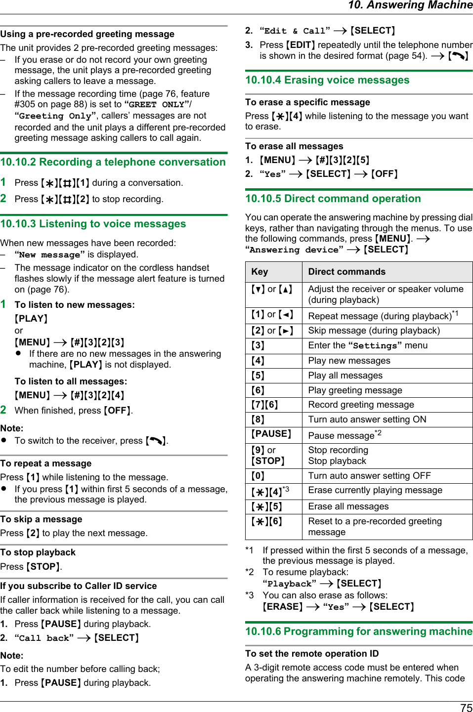 Using a pre-recorded greeting messageThe unit provides 2 pre-recorded greeting messages:– If you erase or do not record your own greetingmessage, the unit plays a pre-recorded greetingasking callers to leave a message.– If the message recording time (page 76, feature#305 on page 88) is set to “GREET ONLY”/“Greeting Only”, callers’ messages are notrecorded and the unit plays a different pre-recordedgreeting message asking callers to call again.10.10.2 Recording a telephone conversation1Press MHNMBNM1N during a conversation.2Press MHNMBNM2N to stop recording.10.10.3 Listening to voice messagesWhen new messages have been recorded:–“New message” is displayed.– The message indicator on the cordless handsetflashes slowly if the message alert feature is turnedon (page 76).1To listen to new messages:MPLAYNorMMENUN A M#NM3NM2NM3NRIf there are no new messages in the answeringmachine, MPLAYN is not displayed.To listen to all messages:MMENUN A M#NM3NM2NM4N2When finished, press MOFFN.Note:RTo switch to the receiver, press M N.To repeat a messagePress M1N while listening to the message.RIf you press M1N within first 5 seconds of a message,the previous message is played.To skip a messagePress M2N to play the next message.To stop playbackPress MSTOPN.If you subscribe to Caller ID serviceIf caller information is received for the call, you can callthe caller back while listening to a message.1. Press MPAUSEN during playback.2. “Call back” A MSELECTNNote:To edit the number before calling back;1. Press MPAUSEN during playback.2. “Edit &amp; Call” A MSELECTN3. Press MEDITN repeatedly until the telephone numberis shown in the desired format (page 54). A M N10.10.4 Erasing voice messagesTo erase a specific messagePress MGNM4N while listening to the message you wantto erase.To erase all messages1. MMENUN A M#NM3NM2NM5N2. “Yes” A MSELECTN A MOFFN10.10.5 Direct command operationYou can operate the answering machine by pressing dialkeys, rather than navigating through the menus. To usethe following commands, press MMENUN. A“Answering device” A MSELECTNKey Direct commandsMCN or MDNAdjust the receiver or speaker volume(during playback)M1N or MFNRepeat message (during playback)*1M2N or MENSkip message (during playback)M3NEnter the “Settings” menuM4NPlay new messagesM5NPlay all messagesM6NPlay greeting messageM7NM6NRecord greeting messageM8NTurn auto answer setting ONMPAUSENPause message*2M9N orMSTOPNStop recordingStop playbackM0NTurn auto answer setting OFFMGNM4N*3 Erase currently playing messageMGNM5NErase all messagesMGNM6NReset to a pre-recorded greetingmessage*1 If pressed within the first 5 seconds of a message,the previous message is played.*2 To resume playback:“Playback” A MSELECTN*3 You can also erase as follows:MERASEN A “Yes” A MSELECTN10.10.6 Programming for answering machineTo set the remote operation IDA 3-digit remote access code must be entered whenoperating the answering machine remotely. This code7510. Answering Machine