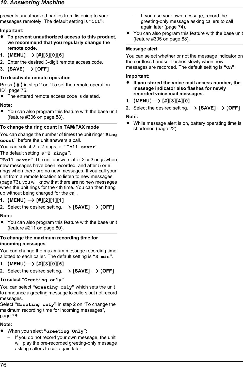 prevents unauthorized parties from listening to yourmessages remotely. The default setting is “111”.Important:RTo prevent unauthorized access to this product,we recommend that you regularly change theremote code.1. MMENUN A M#NM3NM0NM6N2. Enter the desired 3-digit remote access code.3. MSAVEN A MOFFNTo deactivate remote operationPress MGN in step 2 on “To set the remote operationID”, page 75.RThe entered remote access code is deleted.Note:RYou can also program this feature with the base unit(feature #306 on page 88).To change the ring count in TAM/FAX modeYou can change the number of times the unit rings “Ringcount” before the unit answers a call.You can select 2 to 7 rings, or “Toll saver”.The default setting is “2 rings”.“Toll saver”: The unit answers after 2 or 3 rings whennew messages have been recorded, and after 5 or 6rings when there are no new messages. If you call yourunit from a remote location to listen to new messages(page 73), you will know that there are no new messageswhen the unit rings for the 4th time. You can then hangup without being charged for the call.1. MMENUN A M#NM2NM1NM1N2. Select the desired setting. A MSAVEN A MOFFNNote:RYou can also program this feature with the base unit(feature #211 on page 80).To change the maximum recording time forincoming messagesYou can change the maximum message recording timeallotted to each caller. The default setting is “3 min”.1. MMENUN A M#NM3NM0NM5N2. Select the desired setting. A MSAVEN A MOFFNTo select “Greeting only”You can select “Greeting only” which sets the unitto announce a greeting message to callers but not recordmessages.Select “Greeting only” in step 2 on “To change themaximum recording time for incoming messages”,page 76.Note:RWhen you select “Greeting Only”:– If you do not record your own message, the unitwill play the pre-recorded greeting-only messageasking callers to call again later.– If you use your own message, record thegreeting-only message asking callers to callagain later (page 74).RYou can also program this feature with the base unit(feature #305 on page 88).Message alertYou can select whether or not the message indicator onthe cordless handset flashes slowly when newmessages are recorded. The default setting is “On”.Important:RIf you stored the voice mail access number, themessage indicator also flashes for newlyrecorded voice mail messages.1. MMENUN A M#NM3NM4NM0N2. Select the desired setting. A MSAVEN A MOFFNNote:RWhile message alert is on, battery operating time isshortened (page 22).7610. Answering Machine