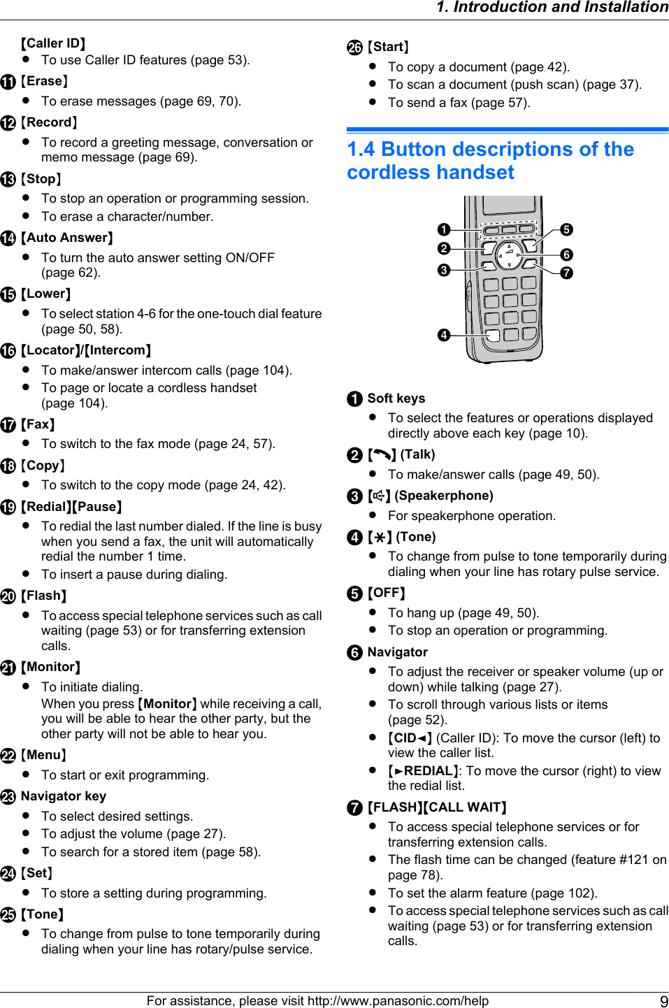 MCaller IDNRTo use Caller ID features (page 53).MEraseNRTo erase messages (page 69, 70).MRecordNRTo record a greeting message, conversation ormemo message (page 69).MStopNRTo stop an operation or programming session.RTo erase a character/number.MAuto AnswerNRTo turn the auto answer setting ON/OFF(page 62).MLowerNRTo select station 4-6 for the one-touch dial feature(page 50, 58).MLocatorN/MIntercomNRTo make/answer intercom calls (page 104).RTo page or locate a cordless handset(page 104).MFaxNRTo switch to the fax mode (page 24, 57).MCopyNRTo switch to the copy mode (page 24, 42).MRedialNMPauseNRTo redial the last number dialed. If the line is busywhen you send a fax, the unit will automaticallyredial the number 1 time.RTo insert a pause during dialing.MFlashNRTo access special telephone services such as callwaiting (page 53) or for transferring extensioncalls.MMonitorNRTo initiate dialing.When you press MMonitorN while receiving a call,you will be able to hear the other party, but theother party will not be able to hear you.MMenuNRTo start or exit programming.Navigator keyRTo select desired settings.RTo adjust the volume (page 27).RTo search for a stored item (page 58).MSetNRTo store a setting during programming.MToneNRTo change from pulse to tone temporarily duringdialing when your line has rotary/pulse service.MStartNRTo copy a document (page 42).RTo scan a document (push scan) (page 37).RTo send a fax (page 57).1.4 Button descriptions of thecordless handsetABCEDFGSoft keysRTo select the features or operations displayeddirectly above each key (page 10).M N (Talk)RTo make/answer calls (page 49, 50).M N (Speakerphone)RFor speakerphone operation.MGN (Tone)RTo change from pulse to tone temporarily duringdialing when your line has rotary pulse service.MOFFNRTo hang up (page 49, 50).RTo stop an operation or programming.NavigatorRTo adjust the receiver or speaker volume (up ordown) while talking (page 27).RTo scroll through various lists or items(page 52).R MCIDFN (Caller ID): To move the cursor (left) toview the caller list.R MEREDIALN: To move the cursor (right) to viewthe redial list.MFLASHNMCALL WAITNRTo access special telephone services or fortransferring extension calls.RThe flash time can be changed (feature #121 onpage 78).RTo set the alarm feature (page 102).RTo access special telephone services such as callwaiting (page 53) or for transferring extensioncalls.For assistance, please visit http://www.panasonic.com/help 91. Introduction and Installation