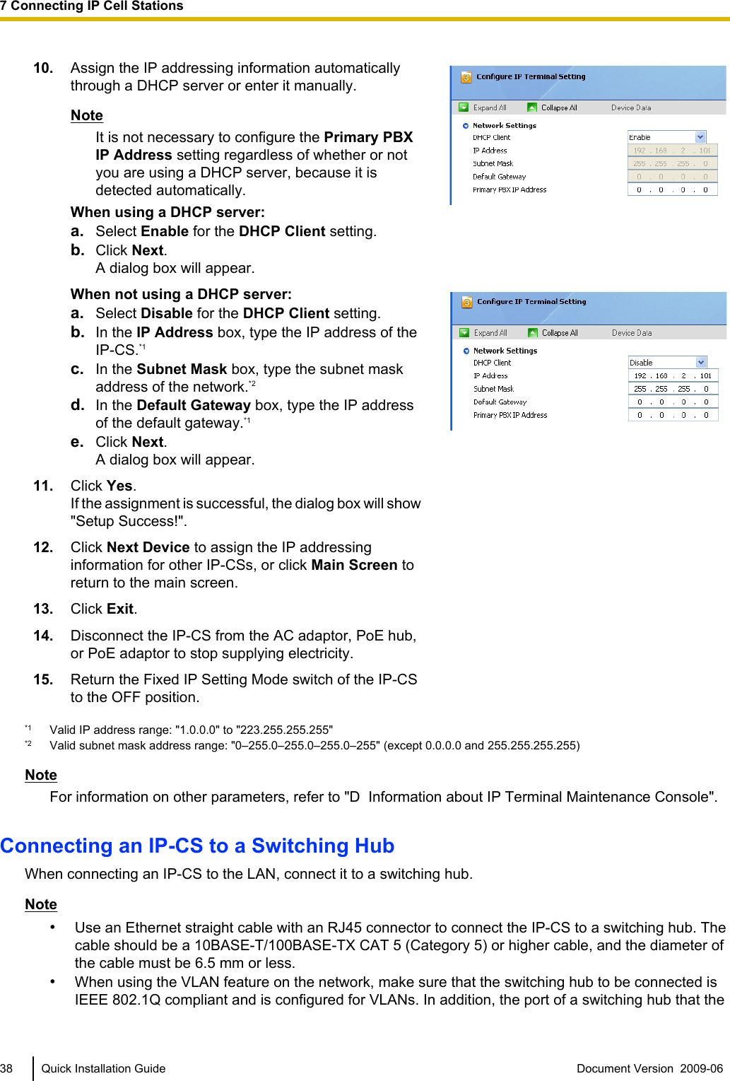 10. Assign the IP addressing information automaticallythrough a DHCP server or enter it manually.NoteIt is not necessary to configure the Primary PBXIP Address setting regardless of whether or notyou are using a DHCP server, because it isdetected automatically.When using a DHCP server:a. Select Enable for the DHCP Client setting.b. Click Next.A dialog box will appear.When not using a DHCP server:a. Select Disable for the DHCP Client setting.b. In the IP Address box, type the IP address of theIP-CS.*1c. In the Subnet Mask box, type the subnet maskaddress of the network.*2d. In the Default Gateway box, type the IP addressof the default gateway.*1e. Click Next.A dialog box will appear.11. Click Yes.If the assignment is successful, the dialog box will show&quot;Setup Success!&quot;.12. Click Next Device to assign the IP addressinginformation for other IP-CSs, or click Main Screen toreturn to the main screen.13. Click Exit.14. Disconnect the IP-CS from the AC adaptor, PoE hub,or PoE adaptor to stop supplying electricity.15. Return the Fixed IP Setting Mode switch of the IP-CSto the OFF position.*1 Valid IP address range: &quot;1.0.0.0&quot; to &quot;223.255.255.255&quot;*2 Valid subnet mask address range: &quot;0–255.0–255.0–255.0–255&quot; (except 0.0.0.0 and 255.255.255.255)NoteFor information on other parameters, refer to &quot;D  Information about IP Terminal Maintenance Console&quot;.Connecting an IP-CS to a Switching HubWhen connecting an IP-CS to the LAN, connect it to a switching hub.Note•Use an Ethernet straight cable with an RJ45 connector to connect the IP-CS to a switching hub. Thecable should be a 10BASE-T/100BASE-TX CAT 5 (Category 5) or higher cable, and the diameter ofthe cable must be 6.5 mm or less.•When using the VLAN feature on the network, make sure that the switching hub to be connected isIEEE 802.1Q compliant and is configured for VLANs. In addition, the port of a switching hub that the38 Quick Installation Guide Document Version  2009-06  7 Connecting IP Cell Stations