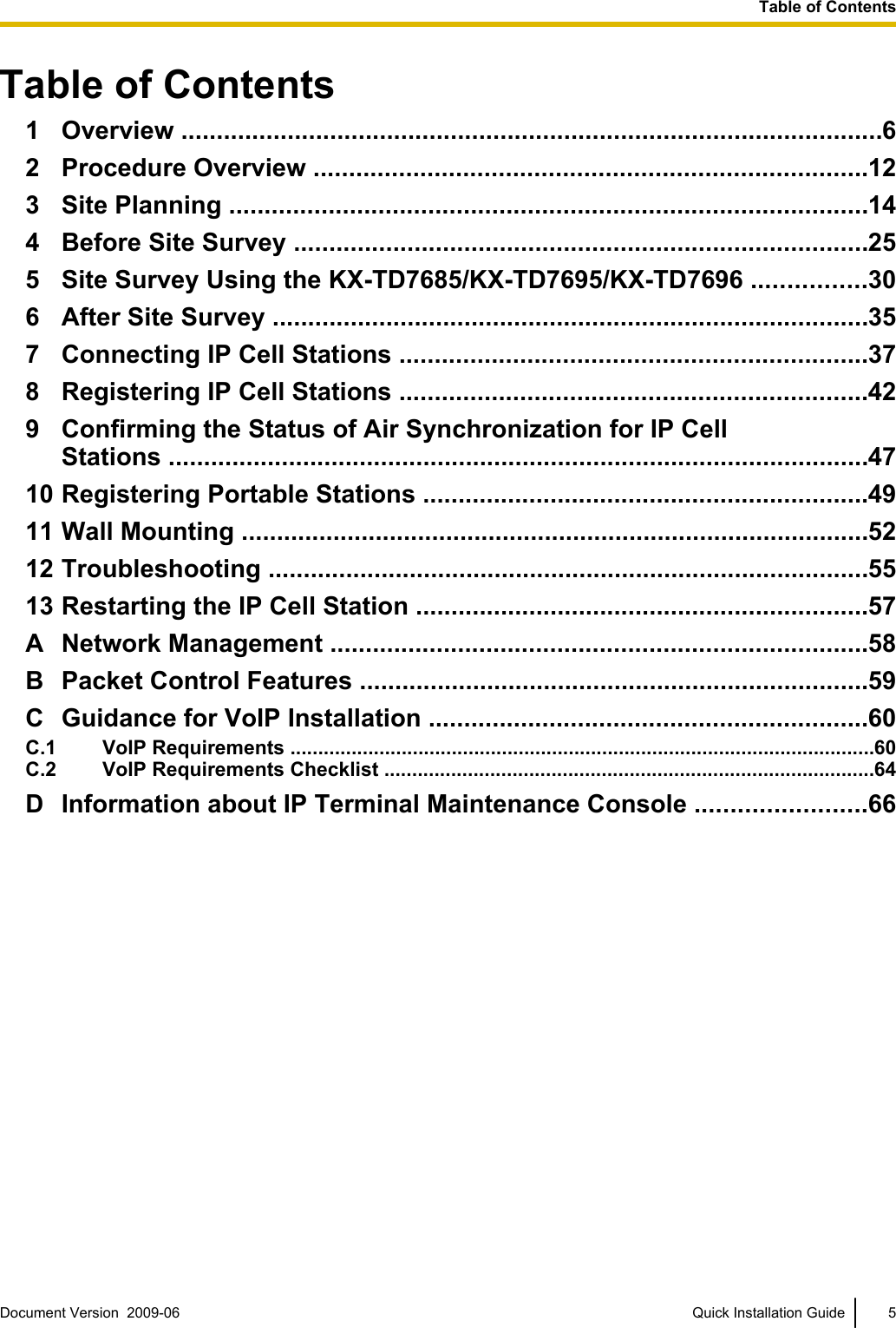 Table of Contents1 Overview ...................................................................................................62 Procedure Overview ..............................................................................123 Site Planning ..........................................................................................144 Before Site Survey .................................................................................255 Site Survey Using the KX-TD7685/KX-TD7695/KX-TD7696 ................306 After Site Survey ....................................................................................357 Connecting IP Cell Stations ..................................................................378 Registering IP Cell Stations ..................................................................429 Confirming the Status of Air Synchronization for IP CellStations ...................................................................................................4710 Registering Portable Stations ...............................................................4911 Wall Mounting .........................................................................................5212 Troubleshooting .....................................................................................5513 Restarting the IP Cell Station ................................................................57A Network Management ............................................................................58B Packet Control Features ........................................................................59C Guidance for VoIP Installation ..............................................................60C.1 VoIP Requirements .........................................................................................................60C.2 VoIP Requirements Checklist ........................................................................................64D Information about IP Terminal Maintenance Console ........................66Document Version  2009-06   Quick Installation Guide 5Table of Contents