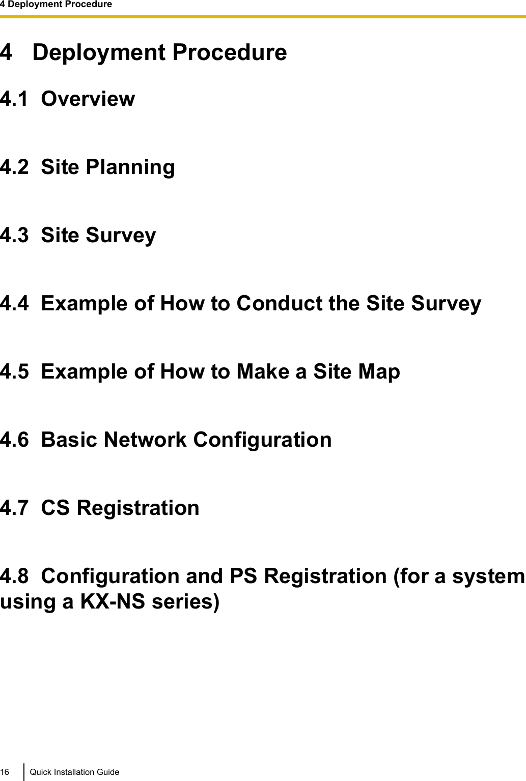 4   Deployment Procedure4.1  Overview4.2  Site Planning4.3  Site Survey4.4  Example of How to Conduct the Site Survey4.5  Example of How to Make a Site Map4.6  Basic Network Configuration4.7  CS Registration4.8  Configuration and PS Registration (for a systemusing a KX-NS series)16 Quick Installation Guide4 Deployment Procedure