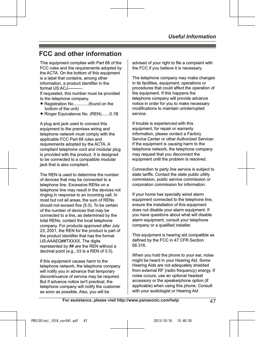 FCC and other informationThis equipment complies with Part 68 of the FCC rules and the requirements adopted by the ACTA. On the bottom of this equipment is a label that contains, among other information, a product identifier in the format US:ACJ----------.If requested, this number must be provided to the telephone company.L Registration No.............(found on the bottom of the unit)L Ringer Equivalence No. (REN).......0.1BA plug and jack used to connect this equipment to the premises wiring and telephone network must comply with the applicable FCC Part 68 rules and requirements adopted by the ACTA. A compliant telephone cord and modular plug is provided with the product. It is designed to be connected to a compatible modular jack that is also compliant.The REN is used to determine the number of devices that may be connected to a telephone line. Excessive RENs on a telephone line may result in the devices not ringing in response to an incoming call. In most but not all areas, the sum of RENs should not exceed five (5.0). To be certain of the number of devices that may be connected to a line, as determined by the total RENs, contact the local telephone company. For products approved after July 23, 2001, the REN for the product is part of the product identifier that has the format US:AAAEQ##TXXXX. The digits represented by ## are the REN without a decimal point (e.g., 03 is a REN of 0.3).If this equipment causes harm to the telephone network, the telephone company will notify you in advance that temporary discontinuance of service may be required. But if advance notice isn&apos;t practical, the telephone company will notify the customer as soon as possible. Also, you will beadvised of your right to file a complaint with the FCC if you believe it is necessary.The telephone company may make changes in its facilities, equipment, operations or procedures that could affect the operation of the equipment. If this happens the telephone company will provide advance notice in order for you to make necessary modifications to maintain uninterrupted service.If trouble is experienced with this equipment, for repair or warranty information, please contact a Factory Service Center or other Authorized Servicer. If the equipment is causing harm to the telephone network, the telephone company may request that you disconnect the equipment until the problem is resolved.Connection to party line service is subject to state tariffs. Contact the state public utility commission, public service commission or corporation commission for information.If your home has specially wired alarm equipment connected to the telephone line, ensure the installation of this equipment does not disable your alarm equipment. If you have questions about what will disable alarm equipment, consult your telephone company or a qualified installer.This equipment is hearing aid compatible as defined by the FCC in 47 CFR Section 68.316.When you hold the phone to your ear, noise might be heard in your Hearing Aid. Some Hearing Aids are not adequately shielded from external RF (radio frequency) energy. If  noise occurs, use an optional headset accessory or the speakerphone option (if applicable) when using this phone. Consult with your audiologist or Hearing AidFor assistance, please visit http://www.panasonic.com/help 47Useful InformationPRS120(en)_1016_ver041.pdf   47 2013/10/16   15:40:55