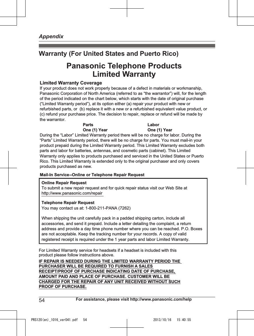 Warranty (For United States and Puerto Rico)Limited Warranty CoverageIf your product does not work properly because of a defect in materials or workmanship, Panasonic Corporation of North America (referred to as “the warrantor”) will, for the length of the period indicated on the chart below, which starts with the date of original purchase (“Limited Warranty period”), at its option either (a) repair your product with new or refurbished parts, or  (b) replace it with a new or a refurbished equivalent value product, or (c) refund your purchase price. The decision to repair, replace or refund will be made by the warrantor.Parts LaborOne (1) Year One (1) YearDuring the “Labor” Limited Warranty period there will be no charge for labor. During the “Parts” Limited Warranty period, there will be no charge for parts. You must mail-in your product prepaid during the Limited Warranty period. This Limited Warranty excludes both parts and labor for batteries, antennas, and cosmetic parts (cabinet). This Limited Warranty only applies to products purchased and serviced in the United States or Puerto Rico. This Limited Warranty is extended only to the original purchaser and only covers products purchased as new.Online Repair RequestTo submit a new repair request and for quick repair status visit our Web Site athttp://www.panasonic.com/repairTelephone Repair RequestYou may contact us at: 1-800-211-PANA (7262)When shipping the unit carefully pack in a padded shipping carton, include all accessories, and send it prepaid. Include a letter detailing the complaint, a return address and provide a day time phone number where you can be reached. P.O. Boxes are not acceptable. Keep the tracking number for your records. A copy of valid registered receipt is required under the 1 year parts and labor Limited Warranty.For Limited Warranty service for headsets if a headset is included with this product please follow instructions above.IF REPAIR IS NEEDED DURING THE LIMITED WARRANTY PERIOD THE PURCHASER WILL BE REQUIRED TO FURNISH A SALES RECEIPT/PROOF OF PURCHASE INDICATING DATE OF PURCHASE, AMOUNT PAID AND PLACE OF PURCHASE. CUSTOMER WILL BE CHARGED FOR THE REPAIR OF ANY UNIT RECEIVED WITHOUT SUCH PROOF OF PURCHASE.Panasonic Telephone ProductsLimited WarrantyMail-In Service--Online or Telephone Repair Request54 For assistance, please visit http://www.panasonic.com/helpAppendixPRS120(en)_1016_ver041.pdf   54 2013/10/16   15:40:55