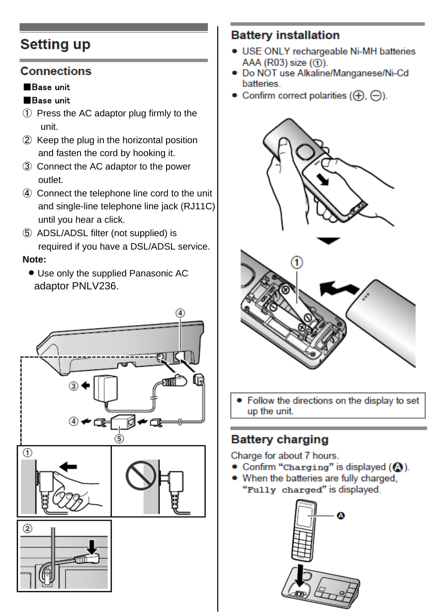 ■Base unit■Base unit①  Press the AC adaptor plug firmly to the       unit.②  Keep the plug in the horizontal position      and fasten the cord by hooking it.③  Connect the AC adaptor to the power      outlet.④  Connect the telephone line cord to the unit      and single-line telephone line jack (RJ11C)      until you hear a click.⑤  ADSL/ADSL filter (not supplied) is      required if you have a DSL/ADSL service.Note:  L Use only the supplied Panasonic AC    adaptor PNLV236.